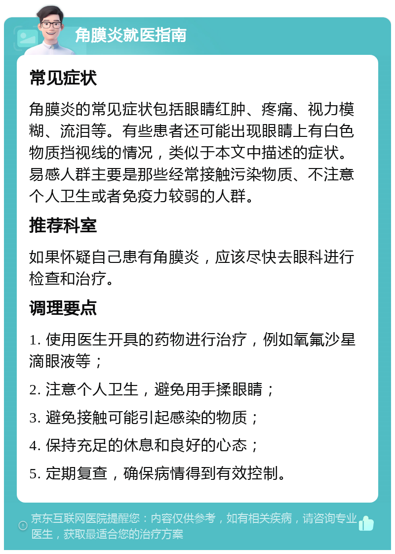 角膜炎就医指南 常见症状 角膜炎的常见症状包括眼睛红肿、疼痛、视力模糊、流泪等。有些患者还可能出现眼睛上有白色物质挡视线的情况，类似于本文中描述的症状。易感人群主要是那些经常接触污染物质、不注意个人卫生或者免疫力较弱的人群。 推荐科室 如果怀疑自己患有角膜炎，应该尽快去眼科进行检查和治疗。 调理要点 1. 使用医生开具的药物进行治疗，例如氧氟沙星滴眼液等； 2. 注意个人卫生，避免用手揉眼睛； 3. 避免接触可能引起感染的物质； 4. 保持充足的休息和良好的心态； 5. 定期复查，确保病情得到有效控制。