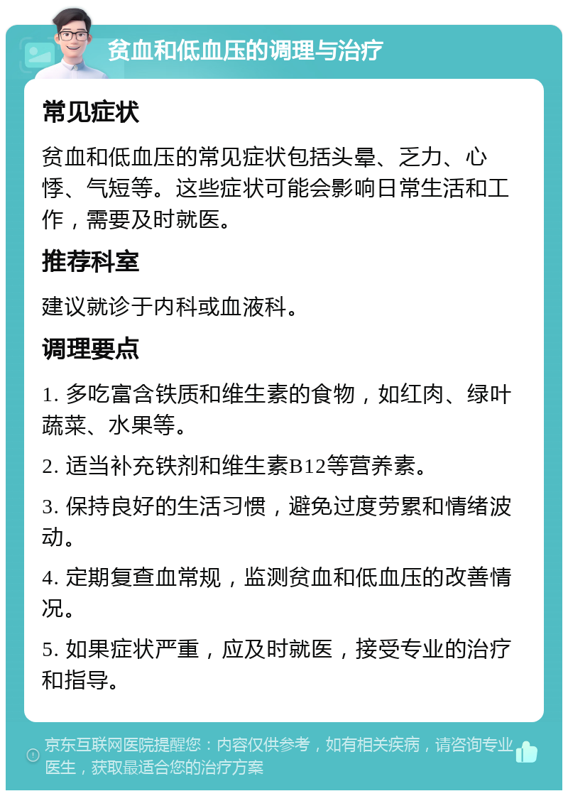 贫血和低血压的调理与治疗 常见症状 贫血和低血压的常见症状包括头晕、乏力、心悸、气短等。这些症状可能会影响日常生活和工作，需要及时就医。 推荐科室 建议就诊于内科或血液科。 调理要点 1. 多吃富含铁质和维生素的食物，如红肉、绿叶蔬菜、水果等。 2. 适当补充铁剂和维生素B12等营养素。 3. 保持良好的生活习惯，避免过度劳累和情绪波动。 4. 定期复查血常规，监测贫血和低血压的改善情况。 5. 如果症状严重，应及时就医，接受专业的治疗和指导。