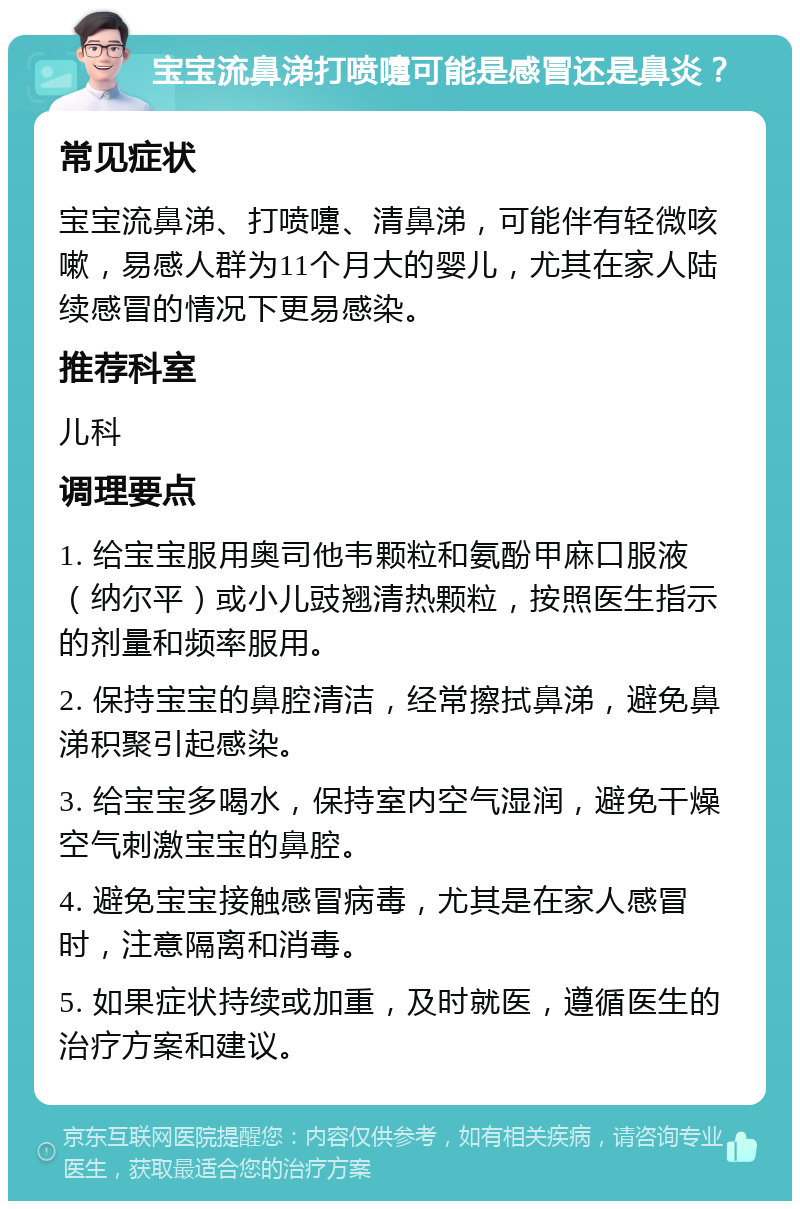 宝宝流鼻涕打喷嚏可能是感冒还是鼻炎？ 常见症状 宝宝流鼻涕、打喷嚏、清鼻涕，可能伴有轻微咳嗽，易感人群为11个月大的婴儿，尤其在家人陆续感冒的情况下更易感染。 推荐科室 儿科 调理要点 1. 给宝宝服用奥司他韦颗粒和氨酚甲麻口服液（纳尔平）或小儿豉翘清热颗粒，按照医生指示的剂量和频率服用。 2. 保持宝宝的鼻腔清洁，经常擦拭鼻涕，避免鼻涕积聚引起感染。 3. 给宝宝多喝水，保持室内空气湿润，避免干燥空气刺激宝宝的鼻腔。 4. 避免宝宝接触感冒病毒，尤其是在家人感冒时，注意隔离和消毒。 5. 如果症状持续或加重，及时就医，遵循医生的治疗方案和建议。