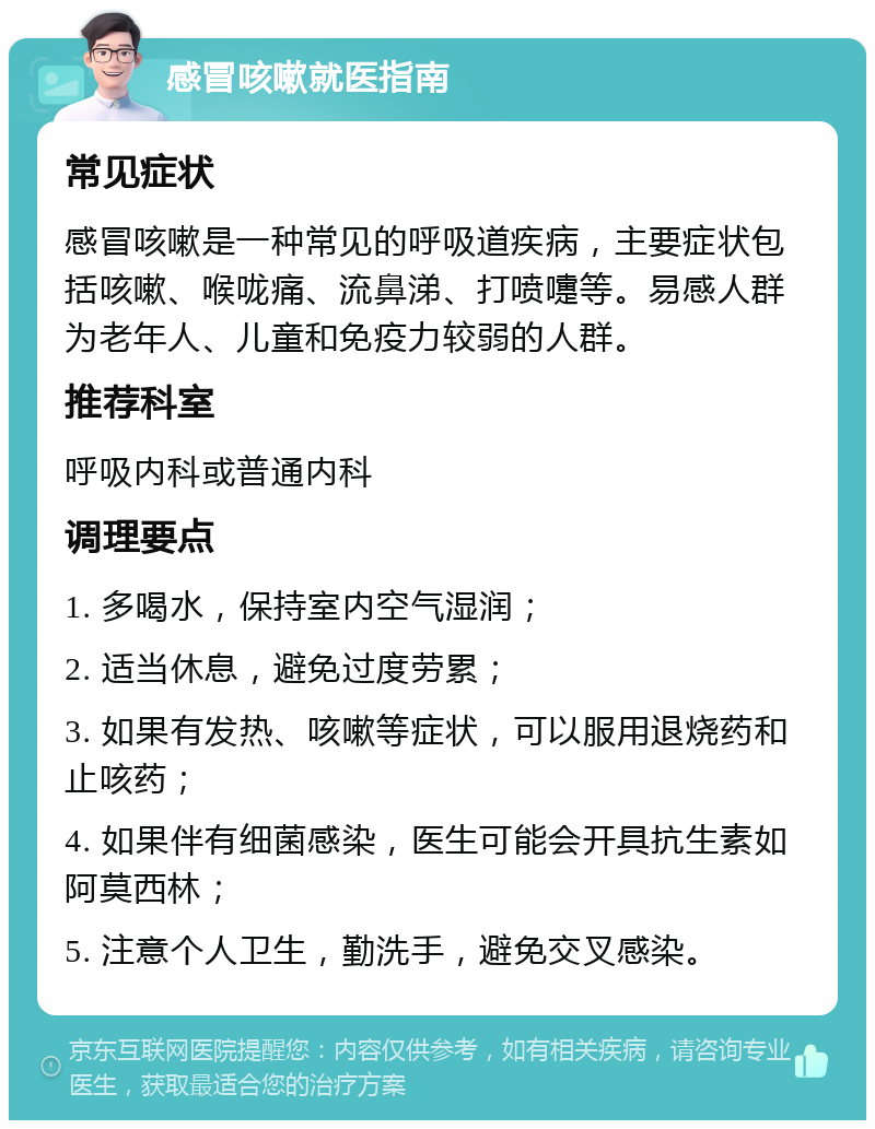 感冒咳嗽就医指南 常见症状 感冒咳嗽是一种常见的呼吸道疾病，主要症状包括咳嗽、喉咙痛、流鼻涕、打喷嚏等。易感人群为老年人、儿童和免疫力较弱的人群。 推荐科室 呼吸内科或普通内科 调理要点 1. 多喝水，保持室内空气湿润； 2. 适当休息，避免过度劳累； 3. 如果有发热、咳嗽等症状，可以服用退烧药和止咳药； 4. 如果伴有细菌感染，医生可能会开具抗生素如阿莫西林； 5. 注意个人卫生，勤洗手，避免交叉感染。