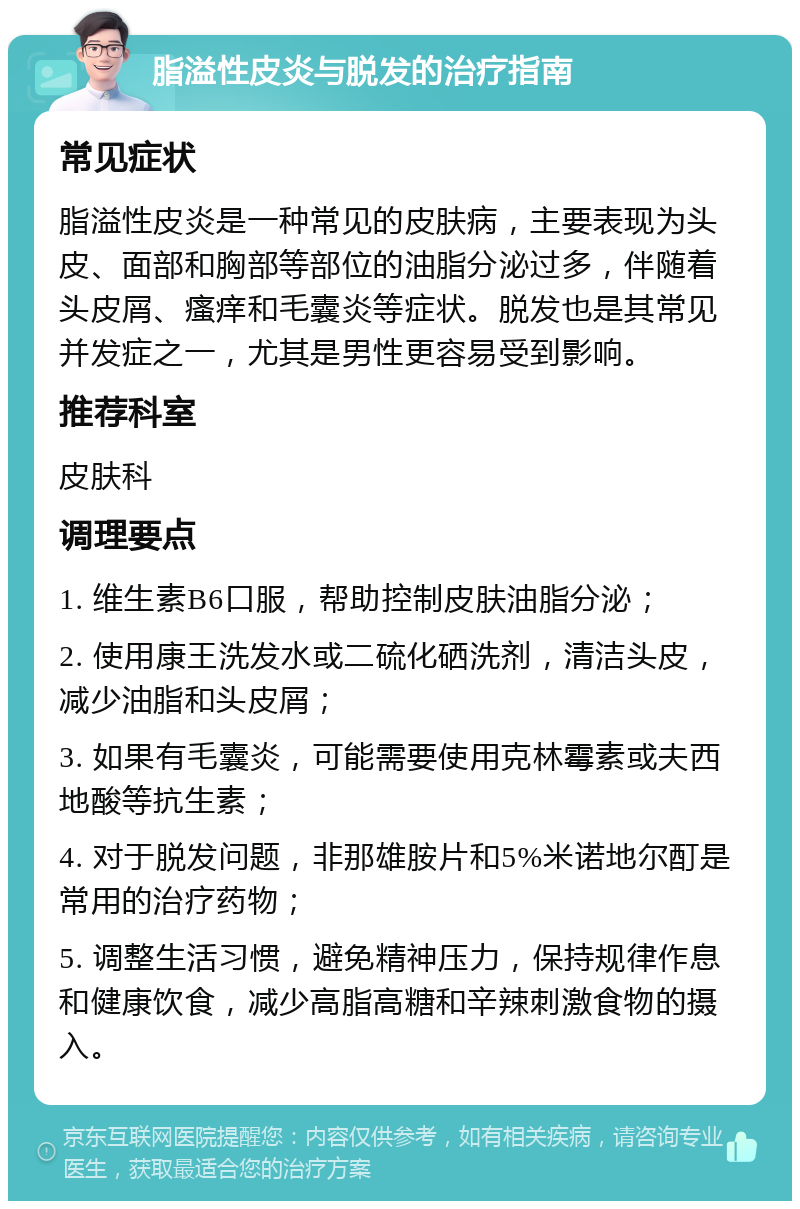 脂溢性皮炎与脱发的治疗指南 常见症状 脂溢性皮炎是一种常见的皮肤病，主要表现为头皮、面部和胸部等部位的油脂分泌过多，伴随着头皮屑、瘙痒和毛囊炎等症状。脱发也是其常见并发症之一，尤其是男性更容易受到影响。 推荐科室 皮肤科 调理要点 1. 维生素B6口服，帮助控制皮肤油脂分泌； 2. 使用康王洗发水或二硫化硒洗剂，清洁头皮，减少油脂和头皮屑； 3. 如果有毛囊炎，可能需要使用克林霉素或夫西地酸等抗生素； 4. 对于脱发问题，非那雄胺片和5%米诺地尔酊是常用的治疗药物； 5. 调整生活习惯，避免精神压力，保持规律作息和健康饮食，减少高脂高糖和辛辣刺激食物的摄入。