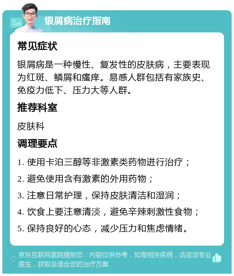 银屑病治疗指南 常见症状 银屑病是一种慢性、复发性的皮肤病，主要表现为红斑、鳞屑和瘙痒。易感人群包括有家族史、免疫力低下、压力大等人群。 推荐科室 皮肤科 调理要点 1. 使用卡泊三醇等非激素类药物进行治疗； 2. 避免使用含有激素的外用药物； 3. 注意日常护理，保持皮肤清洁和湿润； 4. 饮食上要注意清淡，避免辛辣刺激性食物； 5. 保持良好的心态，减少压力和焦虑情绪。