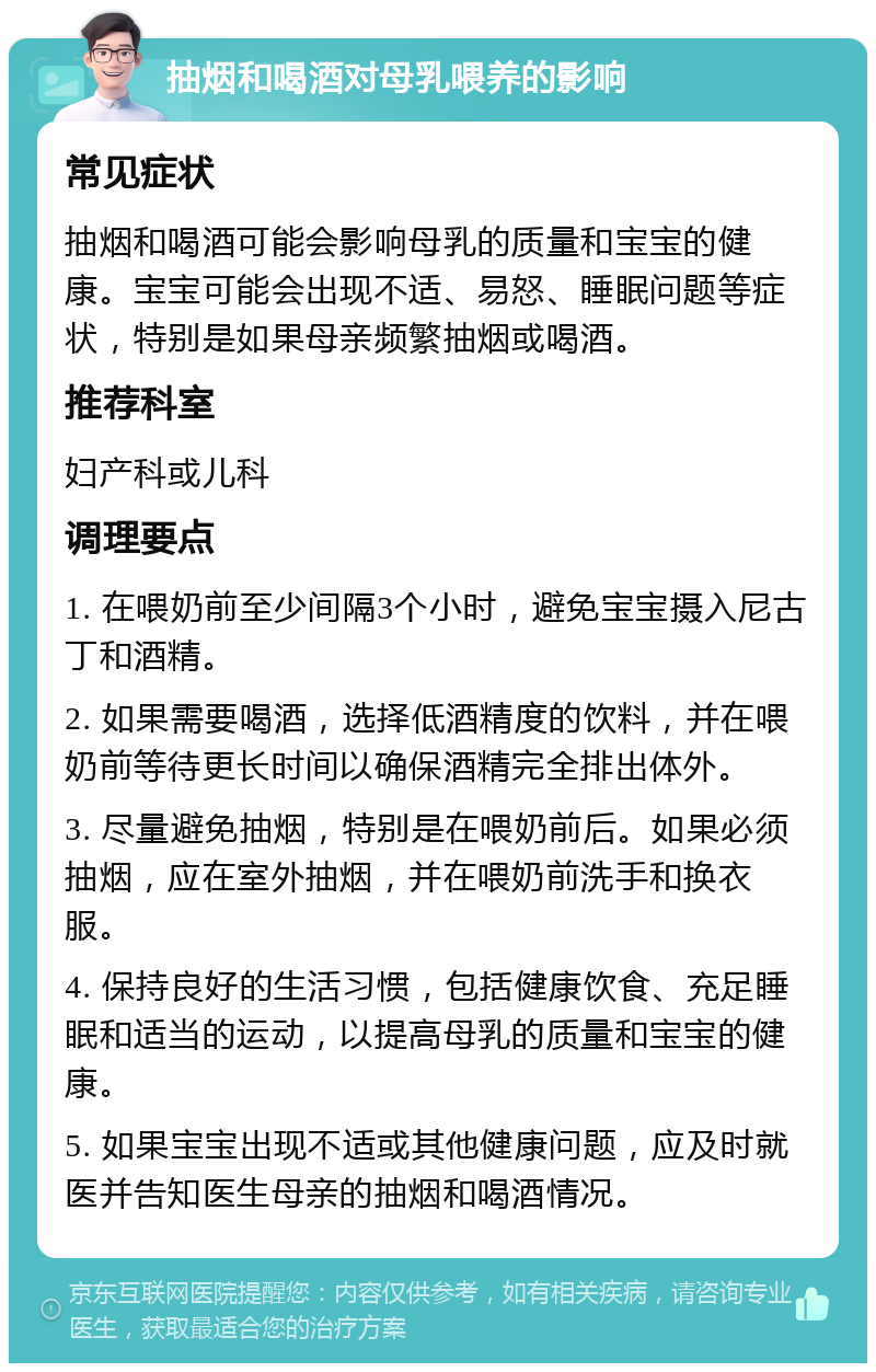 抽烟和喝酒对母乳喂养的影响 常见症状 抽烟和喝酒可能会影响母乳的质量和宝宝的健康。宝宝可能会出现不适、易怒、睡眠问题等症状，特别是如果母亲频繁抽烟或喝酒。 推荐科室 妇产科或儿科 调理要点 1. 在喂奶前至少间隔3个小时，避免宝宝摄入尼古丁和酒精。 2. 如果需要喝酒，选择低酒精度的饮料，并在喂奶前等待更长时间以确保酒精完全排出体外。 3. 尽量避免抽烟，特别是在喂奶前后。如果必须抽烟，应在室外抽烟，并在喂奶前洗手和换衣服。 4. 保持良好的生活习惯，包括健康饮食、充足睡眠和适当的运动，以提高母乳的质量和宝宝的健康。 5. 如果宝宝出现不适或其他健康问题，应及时就医并告知医生母亲的抽烟和喝酒情况。