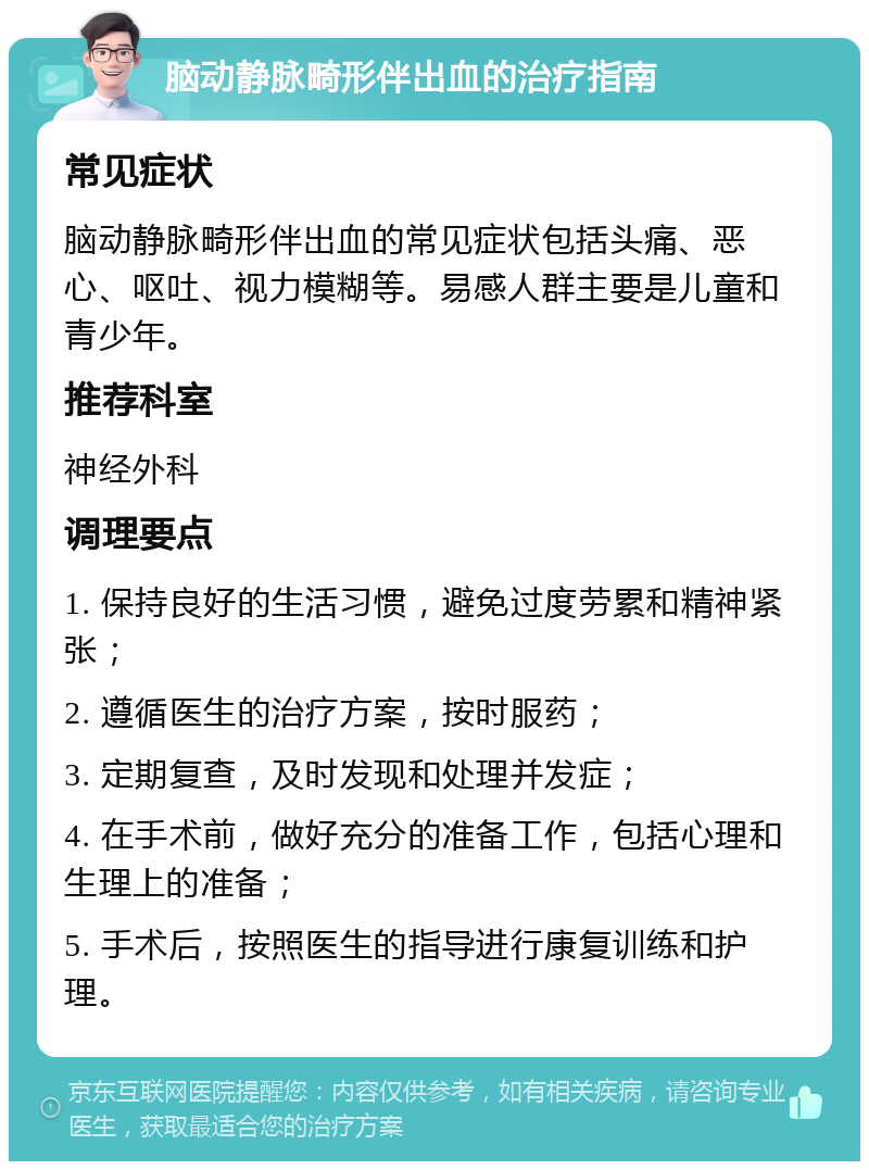 脑动静脉畸形伴出血的治疗指南 常见症状 脑动静脉畸形伴出血的常见症状包括头痛、恶心、呕吐、视力模糊等。易感人群主要是儿童和青少年。 推荐科室 神经外科 调理要点 1. 保持良好的生活习惯，避免过度劳累和精神紧张； 2. 遵循医生的治疗方案，按时服药； 3. 定期复查，及时发现和处理并发症； 4. 在手术前，做好充分的准备工作，包括心理和生理上的准备； 5. 手术后，按照医生的指导进行康复训练和护理。