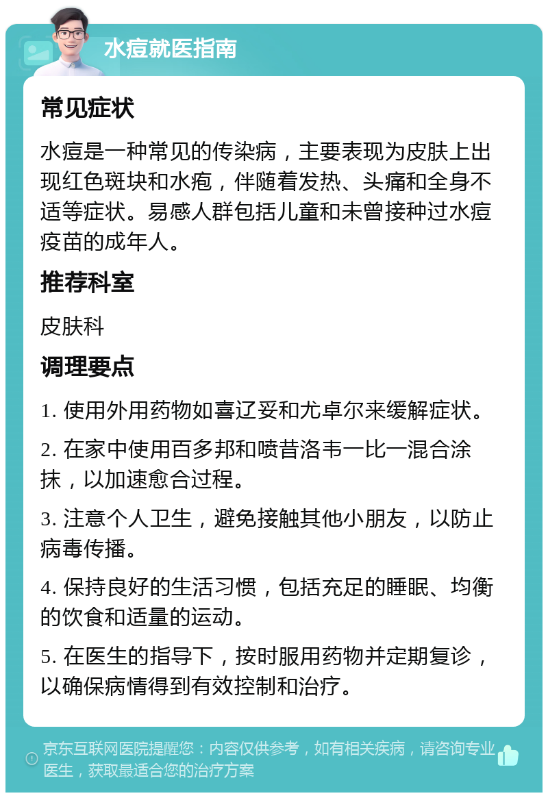 水痘就医指南 常见症状 水痘是一种常见的传染病，主要表现为皮肤上出现红色斑块和水疱，伴随着发热、头痛和全身不适等症状。易感人群包括儿童和未曾接种过水痘疫苗的成年人。 推荐科室 皮肤科 调理要点 1. 使用外用药物如喜辽妥和尤卓尔来缓解症状。 2. 在家中使用百多邦和喷昔洛韦一比一混合涂抹，以加速愈合过程。 3. 注意个人卫生，避免接触其他小朋友，以防止病毒传播。 4. 保持良好的生活习惯，包括充足的睡眠、均衡的饮食和适量的运动。 5. 在医生的指导下，按时服用药物并定期复诊，以确保病情得到有效控制和治疗。