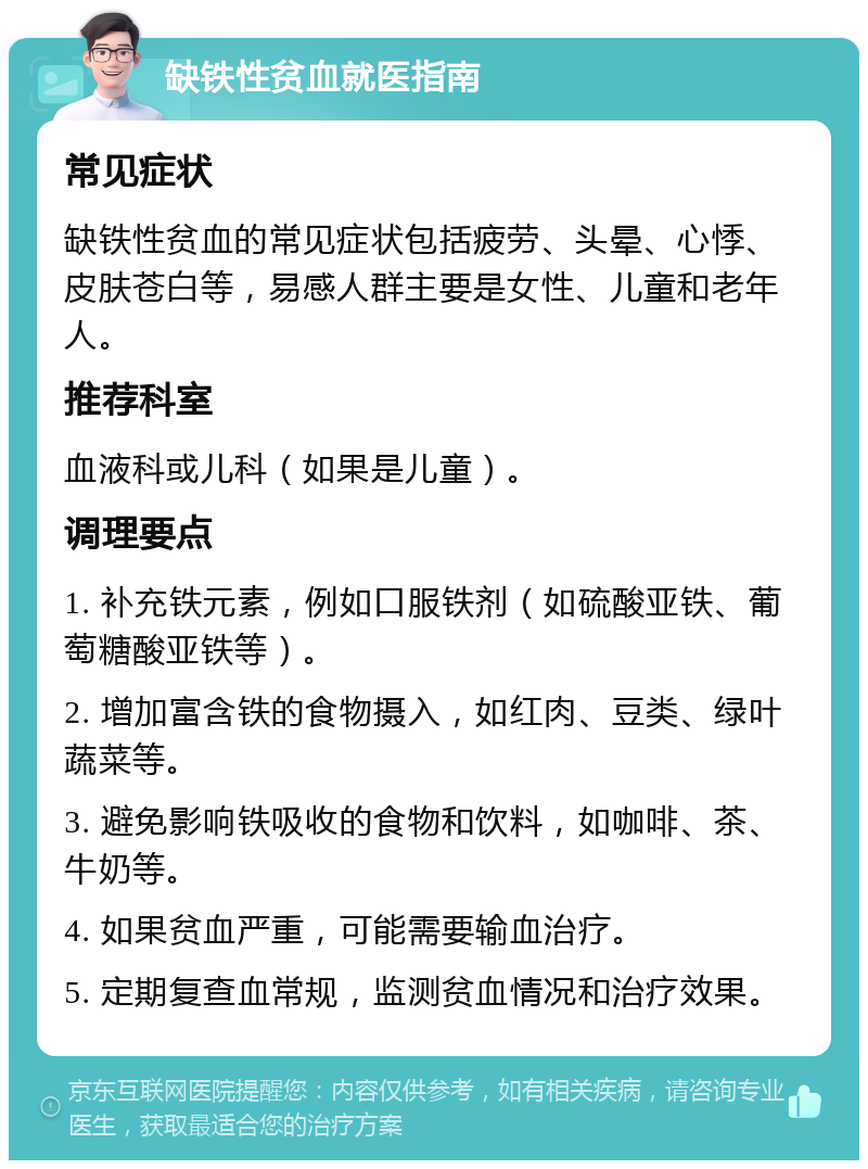 缺铁性贫血就医指南 常见症状 缺铁性贫血的常见症状包括疲劳、头晕、心悸、皮肤苍白等，易感人群主要是女性、儿童和老年人。 推荐科室 血液科或儿科（如果是儿童）。 调理要点 1. 补充铁元素，例如口服铁剂（如硫酸亚铁、葡萄糖酸亚铁等）。 2. 增加富含铁的食物摄入，如红肉、豆类、绿叶蔬菜等。 3. 避免影响铁吸收的食物和饮料，如咖啡、茶、牛奶等。 4. 如果贫血严重，可能需要输血治疗。 5. 定期复查血常规，监测贫血情况和治疗效果。