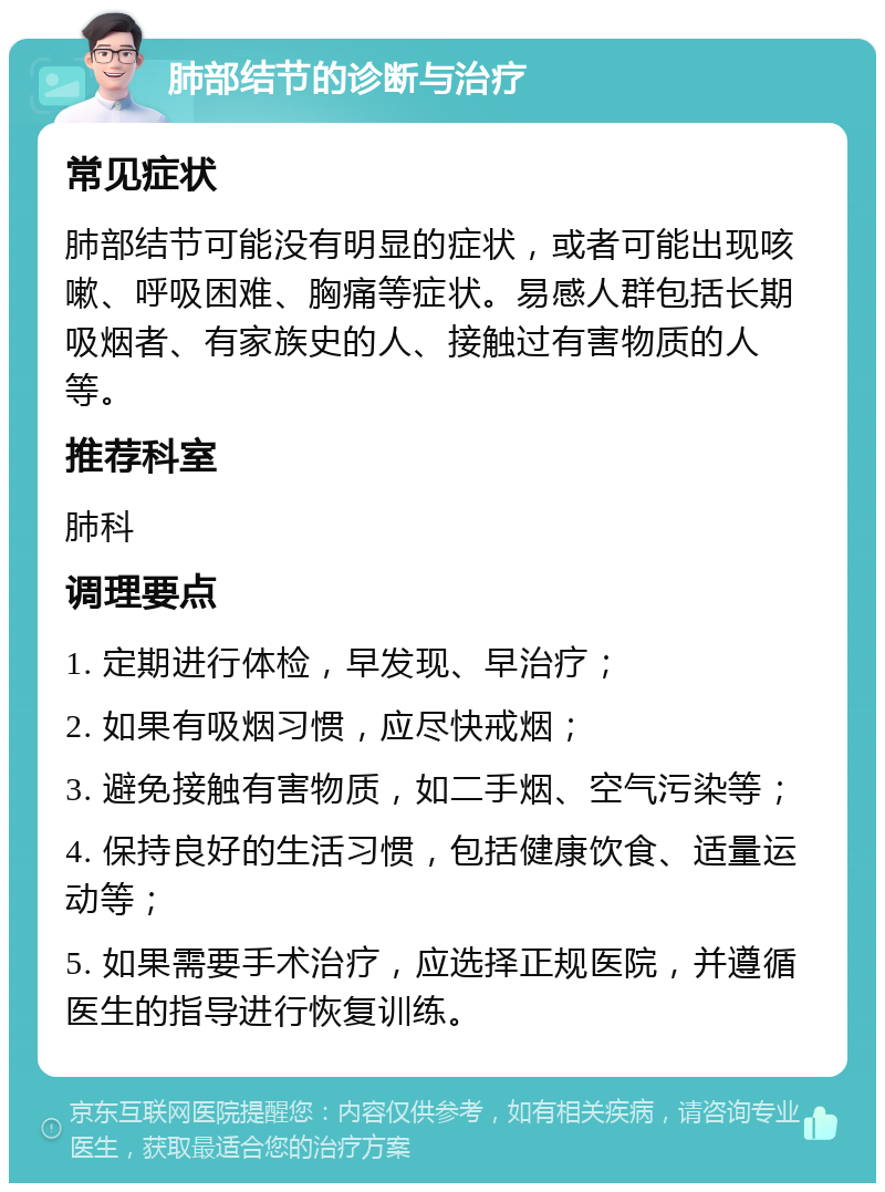 肺部结节的诊断与治疗 常见症状 肺部结节可能没有明显的症状，或者可能出现咳嗽、呼吸困难、胸痛等症状。易感人群包括长期吸烟者、有家族史的人、接触过有害物质的人等。 推荐科室 肺科 调理要点 1. 定期进行体检，早发现、早治疗； 2. 如果有吸烟习惯，应尽快戒烟； 3. 避免接触有害物质，如二手烟、空气污染等； 4. 保持良好的生活习惯，包括健康饮食、适量运动等； 5. 如果需要手术治疗，应选择正规医院，并遵循医生的指导进行恢复训练。