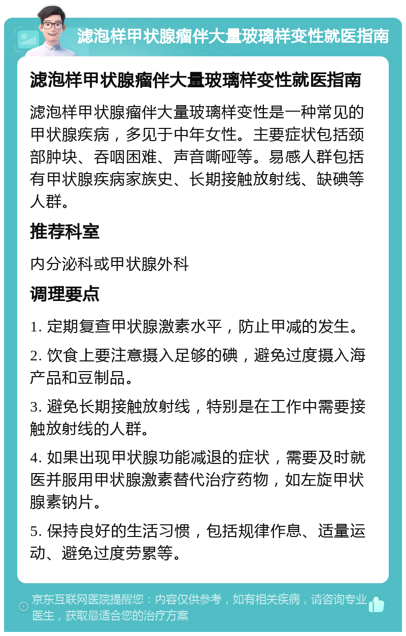 滤泡样甲状腺瘤伴大量玻璃样变性就医指南 滤泡样甲状腺瘤伴大量玻璃样变性就医指南 滤泡样甲状腺瘤伴大量玻璃样变性是一种常见的甲状腺疾病，多见于中年女性。主要症状包括颈部肿块、吞咽困难、声音嘶哑等。易感人群包括有甲状腺疾病家族史、长期接触放射线、缺碘等人群。 推荐科室 内分泌科或甲状腺外科 调理要点 1. 定期复查甲状腺激素水平，防止甲减的发生。 2. 饮食上要注意摄入足够的碘，避免过度摄入海产品和豆制品。 3. 避免长期接触放射线，特别是在工作中需要接触放射线的人群。 4. 如果出现甲状腺功能减退的症状，需要及时就医并服用甲状腺激素替代治疗药物，如左旋甲状腺素钠片。 5. 保持良好的生活习惯，包括规律作息、适量运动、避免过度劳累等。