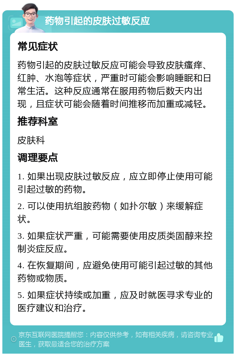 药物引起的皮肤过敏反应 常见症状 药物引起的皮肤过敏反应可能会导致皮肤瘙痒、红肿、水泡等症状，严重时可能会影响睡眠和日常生活。这种反应通常在服用药物后数天内出现，且症状可能会随着时间推移而加重或减轻。 推荐科室 皮肤科 调理要点 1. 如果出现皮肤过敏反应，应立即停止使用可能引起过敏的药物。 2. 可以使用抗组胺药物（如扑尔敏）来缓解症状。 3. 如果症状严重，可能需要使用皮质类固醇来控制炎症反应。 4. 在恢复期间，应避免使用可能引起过敏的其他药物或物质。 5. 如果症状持续或加重，应及时就医寻求专业的医疗建议和治疗。