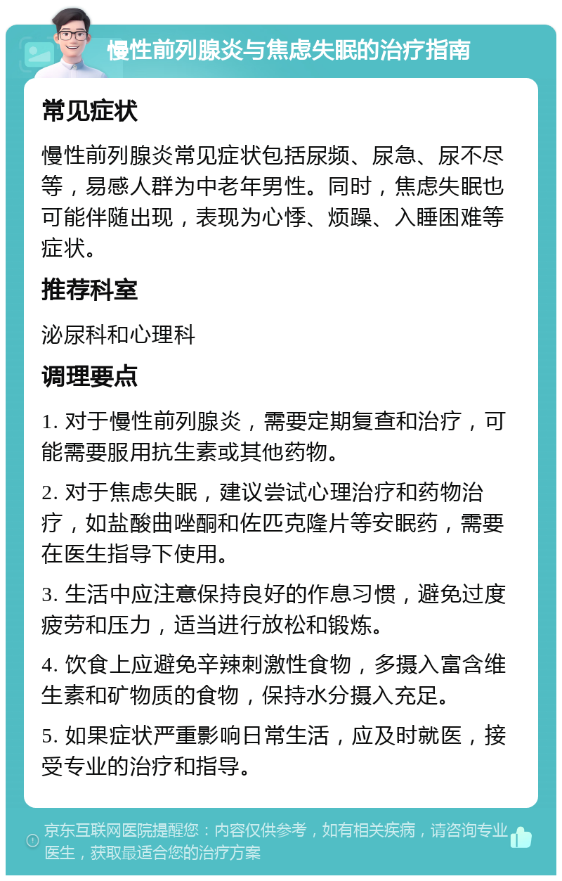 慢性前列腺炎与焦虑失眠的治疗指南 常见症状 慢性前列腺炎常见症状包括尿频、尿急、尿不尽等，易感人群为中老年男性。同时，焦虑失眠也可能伴随出现，表现为心悸、烦躁、入睡困难等症状。 推荐科室 泌尿科和心理科 调理要点 1. 对于慢性前列腺炎，需要定期复查和治疗，可能需要服用抗生素或其他药物。 2. 对于焦虑失眠，建议尝试心理治疗和药物治疗，如盐酸曲唑酮和佐匹克隆片等安眠药，需要在医生指导下使用。 3. 生活中应注意保持良好的作息习惯，避免过度疲劳和压力，适当进行放松和锻炼。 4. 饮食上应避免辛辣刺激性食物，多摄入富含维生素和矿物质的食物，保持水分摄入充足。 5. 如果症状严重影响日常生活，应及时就医，接受专业的治疗和指导。