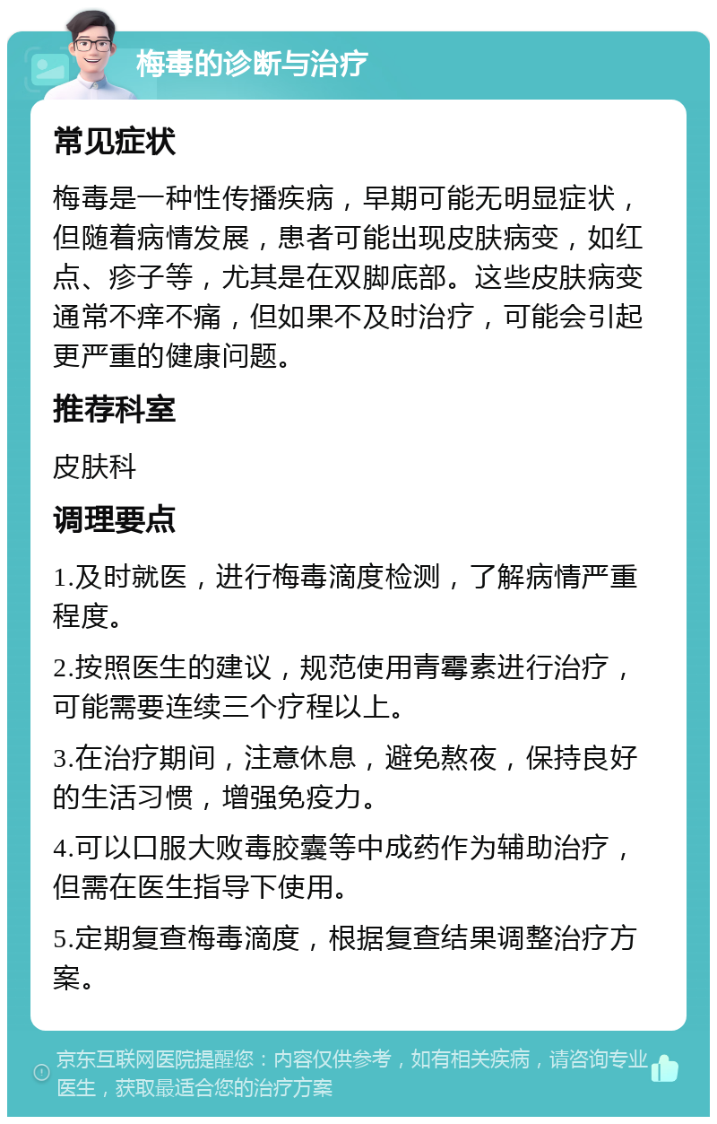 梅毒的诊断与治疗 常见症状 梅毒是一种性传播疾病，早期可能无明显症状，但随着病情发展，患者可能出现皮肤病变，如红点、疹子等，尤其是在双脚底部。这些皮肤病变通常不痒不痛，但如果不及时治疗，可能会引起更严重的健康问题。 推荐科室 皮肤科 调理要点 1.及时就医，进行梅毒滴度检测，了解病情严重程度。 2.按照医生的建议，规范使用青霉素进行治疗，可能需要连续三个疗程以上。 3.在治疗期间，注意休息，避免熬夜，保持良好的生活习惯，增强免疫力。 4.可以口服大败毒胶囊等中成药作为辅助治疗，但需在医生指导下使用。 5.定期复查梅毒滴度，根据复查结果调整治疗方案。