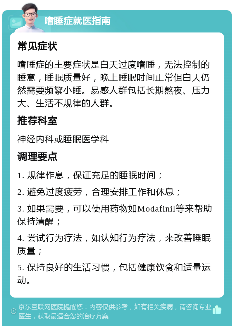 嗜睡症就医指南 常见症状 嗜睡症的主要症状是白天过度嗜睡，无法控制的睡意，睡眠质量好，晚上睡眠时间正常但白天仍然需要频繁小睡。易感人群包括长期熬夜、压力大、生活不规律的人群。 推荐科室 神经内科或睡眠医学科 调理要点 1. 规律作息，保证充足的睡眠时间； 2. 避免过度疲劳，合理安排工作和休息； 3. 如果需要，可以使用药物如Modafinil等来帮助保持清醒； 4. 尝试行为疗法，如认知行为疗法，来改善睡眠质量； 5. 保持良好的生活习惯，包括健康饮食和适量运动。