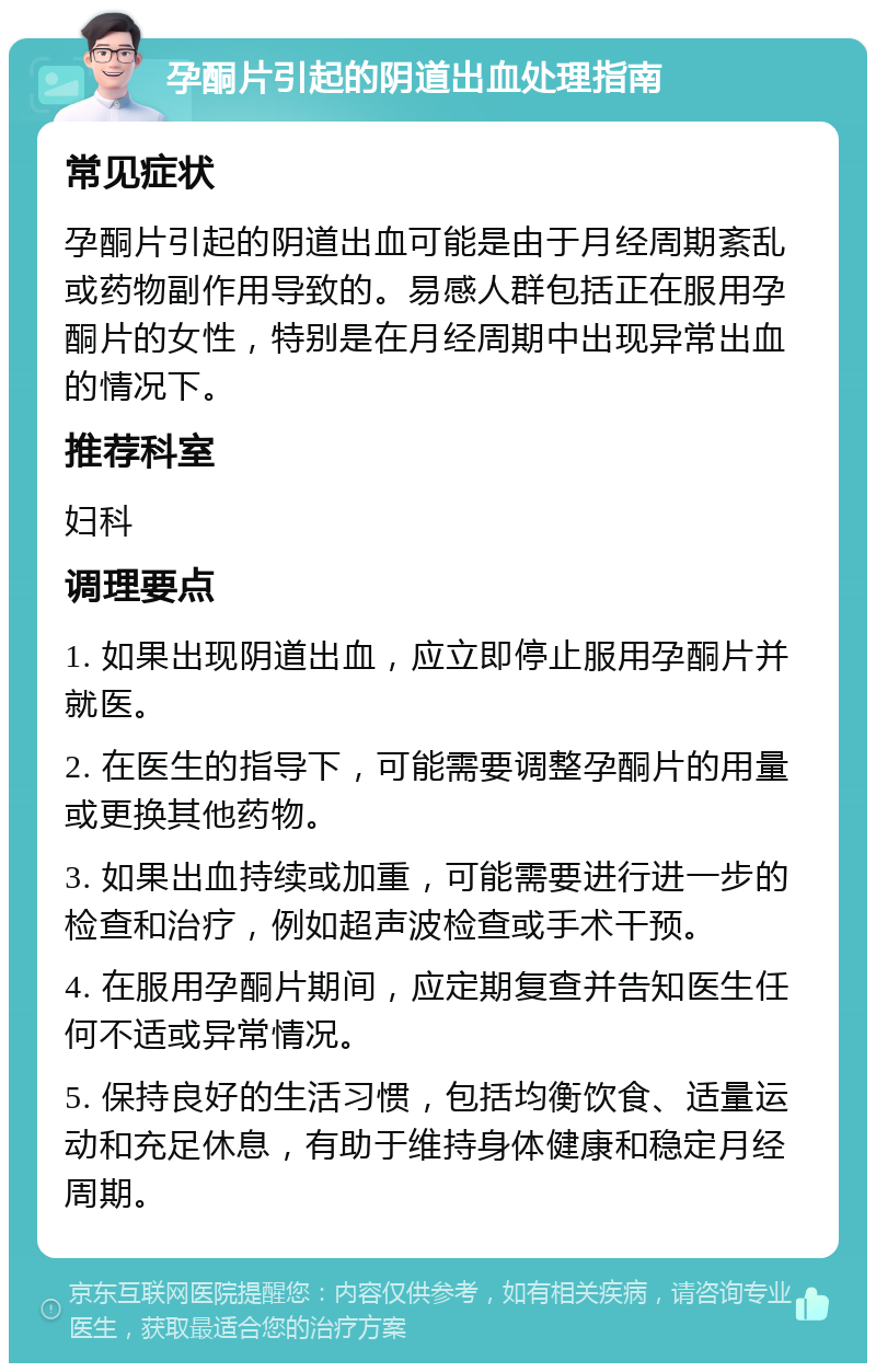 孕酮片引起的阴道出血处理指南 常见症状 孕酮片引起的阴道出血可能是由于月经周期紊乱或药物副作用导致的。易感人群包括正在服用孕酮片的女性，特别是在月经周期中出现异常出血的情况下。 推荐科室 妇科 调理要点 1. 如果出现阴道出血，应立即停止服用孕酮片并就医。 2. 在医生的指导下，可能需要调整孕酮片的用量或更换其他药物。 3. 如果出血持续或加重，可能需要进行进一步的检查和治疗，例如超声波检查或手术干预。 4. 在服用孕酮片期间，应定期复查并告知医生任何不适或异常情况。 5. 保持良好的生活习惯，包括均衡饮食、适量运动和充足休息，有助于维持身体健康和稳定月经周期。