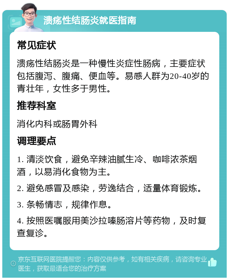 溃疡性结肠炎就医指南 常见症状 溃疡性结肠炎是一种慢性炎症性肠病，主要症状包括腹泻、腹痛、便血等。易感人群为20-40岁的青壮年，女性多于男性。 推荐科室 消化内科或肠胃外科 调理要点 1. 清淡饮食，避免辛辣油腻生冷、咖啡浓茶烟酒，以易消化食物为主。 2. 避免感冒及感染，劳逸结合，适量体育锻炼。 3. 条畅情志，规律作息。 4. 按照医嘱服用美沙拉嗪肠溶片等药物，及时复查复诊。