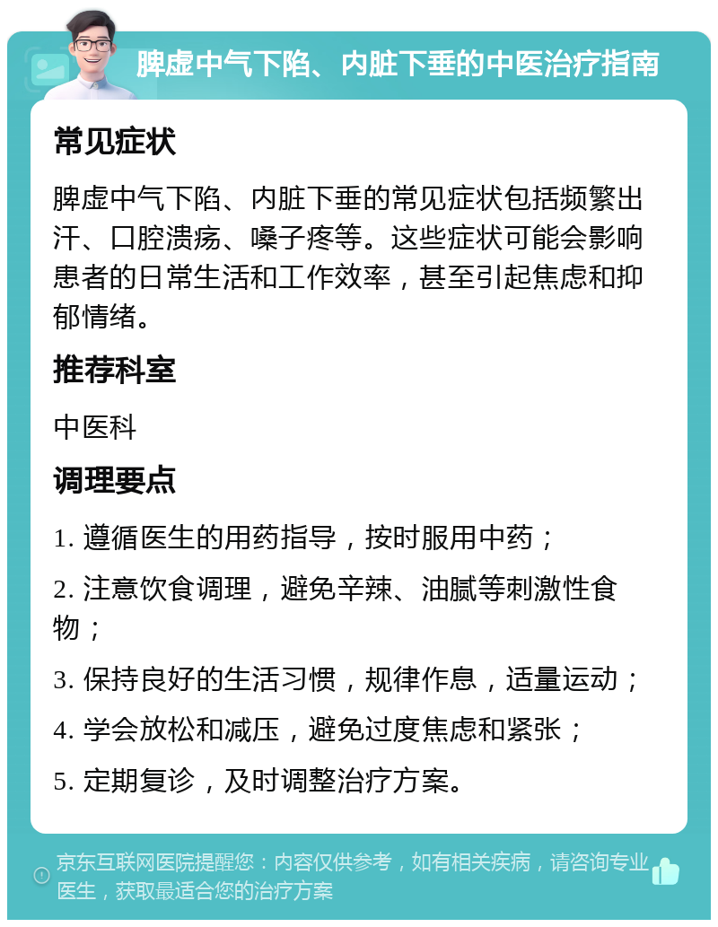 脾虚中气下陷、内脏下垂的中医治疗指南 常见症状 脾虚中气下陷、内脏下垂的常见症状包括频繁出汗、口腔溃疡、嗓子疼等。这些症状可能会影响患者的日常生活和工作效率，甚至引起焦虑和抑郁情绪。 推荐科室 中医科 调理要点 1. 遵循医生的用药指导，按时服用中药； 2. 注意饮食调理，避免辛辣、油腻等刺激性食物； 3. 保持良好的生活习惯，规律作息，适量运动； 4. 学会放松和减压，避免过度焦虑和紧张； 5. 定期复诊，及时调整治疗方案。