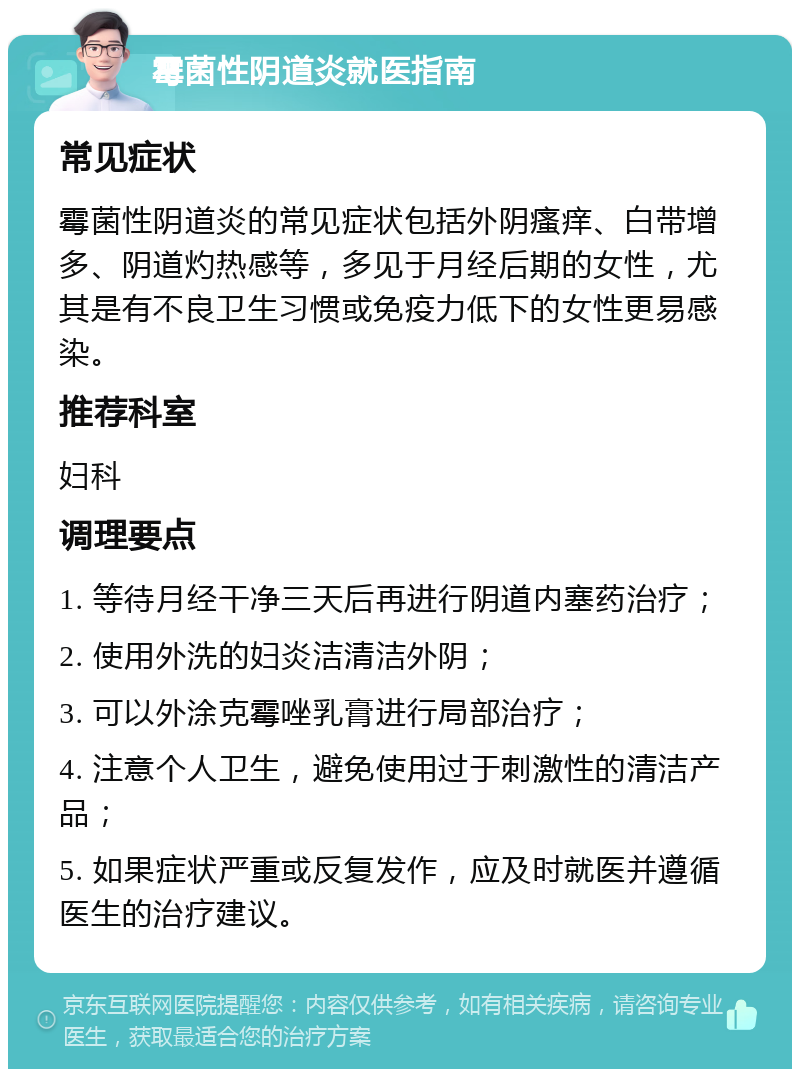 霉菌性阴道炎就医指南 常见症状 霉菌性阴道炎的常见症状包括外阴瘙痒、白带增多、阴道灼热感等，多见于月经后期的女性，尤其是有不良卫生习惯或免疫力低下的女性更易感染。 推荐科室 妇科 调理要点 1. 等待月经干净三天后再进行阴道内塞药治疗； 2. 使用外洗的妇炎洁清洁外阴； 3. 可以外涂克霉唑乳膏进行局部治疗； 4. 注意个人卫生，避免使用过于刺激性的清洁产品； 5. 如果症状严重或反复发作，应及时就医并遵循医生的治疗建议。