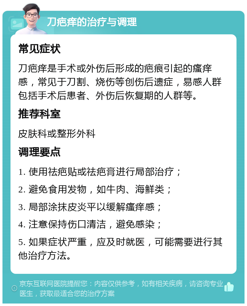 刀疤痒的治疗与调理 常见症状 刀疤痒是手术或外伤后形成的疤痕引起的瘙痒感，常见于刀割、烧伤等创伤后遗症，易感人群包括手术后患者、外伤后恢复期的人群等。 推荐科室 皮肤科或整形外科 调理要点 1. 使用祛疤贴或祛疤膏进行局部治疗； 2. 避免食用发物，如牛肉、海鲜类； 3. 局部涂抹皮炎平以缓解瘙痒感； 4. 注意保持伤口清洁，避免感染； 5. 如果症状严重，应及时就医，可能需要进行其他治疗方法。