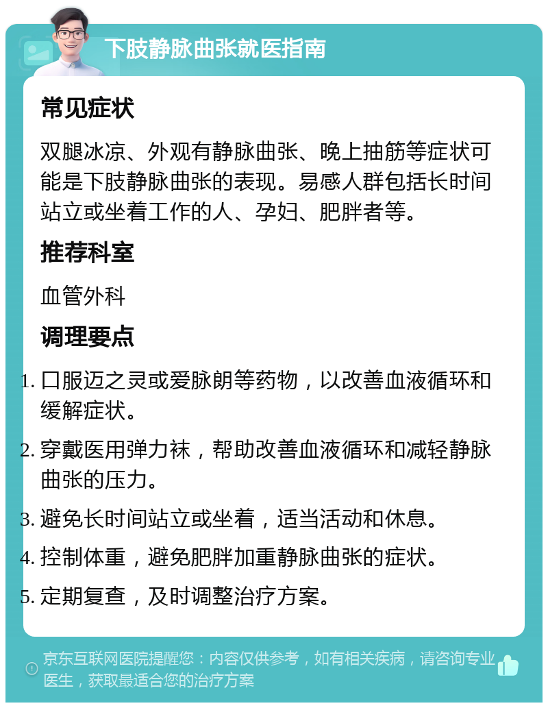 下肢静脉曲张就医指南 常见症状 双腿冰凉、外观有静脉曲张、晚上抽筋等症状可能是下肢静脉曲张的表现。易感人群包括长时间站立或坐着工作的人、孕妇、肥胖者等。 推荐科室 血管外科 调理要点 口服迈之灵或爱脉朗等药物，以改善血液循环和缓解症状。 穿戴医用弹力袜，帮助改善血液循环和减轻静脉曲张的压力。 避免长时间站立或坐着，适当活动和休息。 控制体重，避免肥胖加重静脉曲张的症状。 定期复查，及时调整治疗方案。