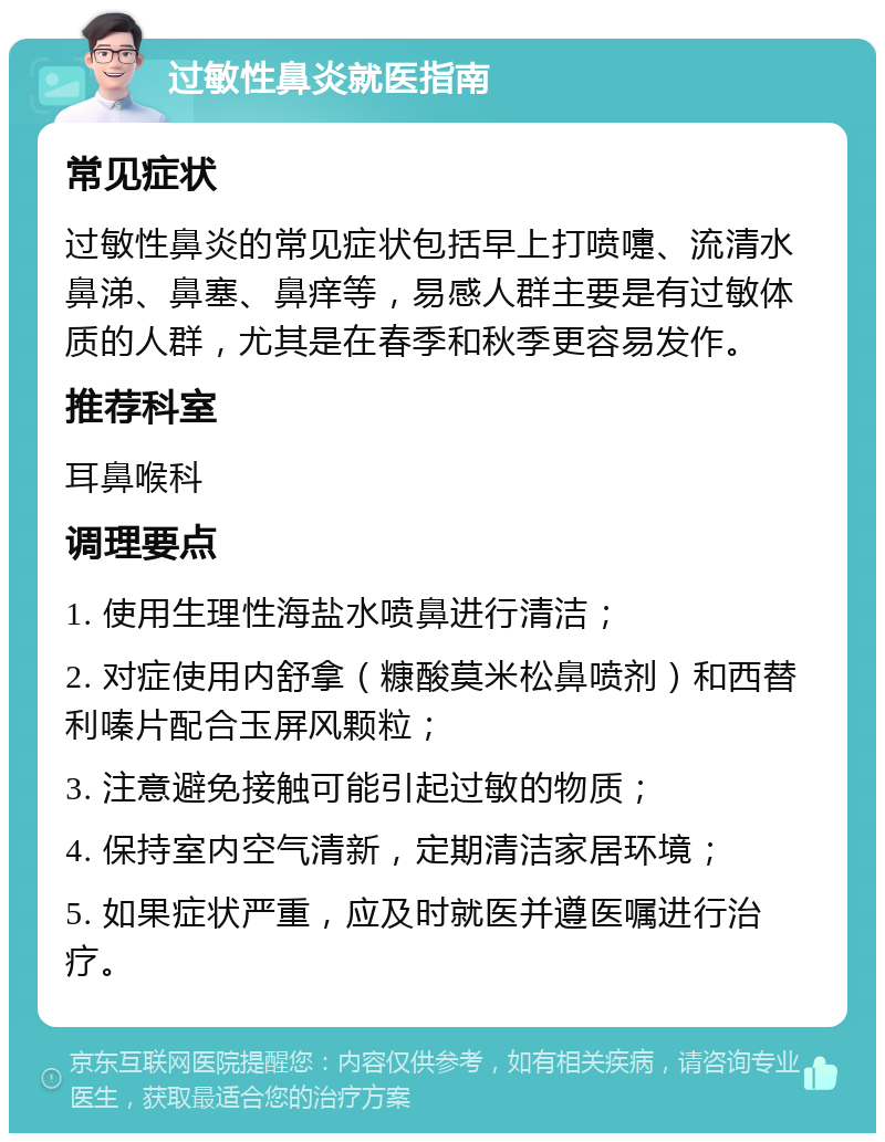 过敏性鼻炎就医指南 常见症状 过敏性鼻炎的常见症状包括早上打喷嚏、流清水鼻涕、鼻塞、鼻痒等，易感人群主要是有过敏体质的人群，尤其是在春季和秋季更容易发作。 推荐科室 耳鼻喉科 调理要点 1. 使用生理性海盐水喷鼻进行清洁； 2. 对症使用内舒拿（糠酸莫米松鼻喷剂）和西替利嗪片配合玉屏风颗粒； 3. 注意避免接触可能引起过敏的物质； 4. 保持室内空气清新，定期清洁家居环境； 5. 如果症状严重，应及时就医并遵医嘱进行治疗。