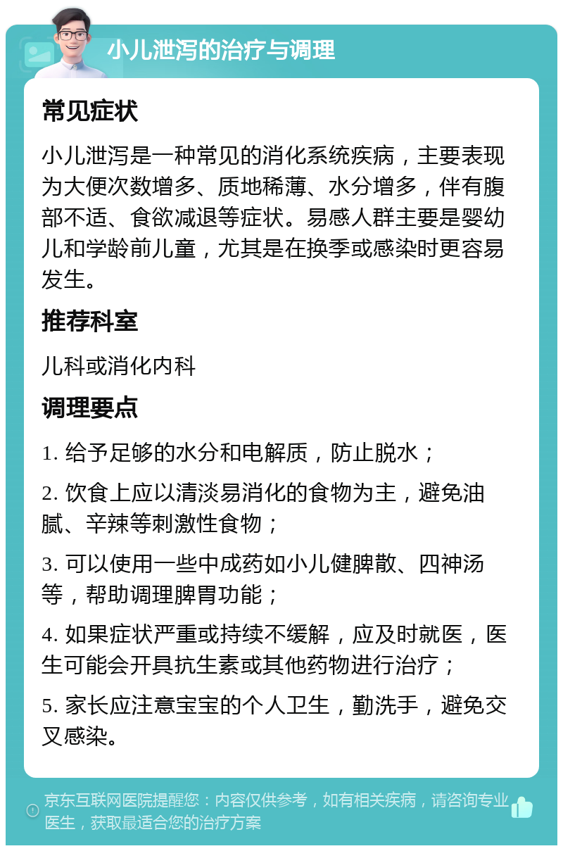 小儿泄泻的治疗与调理 常见症状 小儿泄泻是一种常见的消化系统疾病，主要表现为大便次数增多、质地稀薄、水分增多，伴有腹部不适、食欲减退等症状。易感人群主要是婴幼儿和学龄前儿童，尤其是在换季或感染时更容易发生。 推荐科室 儿科或消化内科 调理要点 1. 给予足够的水分和电解质，防止脱水； 2. 饮食上应以清淡易消化的食物为主，避免油腻、辛辣等刺激性食物； 3. 可以使用一些中成药如小儿健脾散、四神汤等，帮助调理脾胃功能； 4. 如果症状严重或持续不缓解，应及时就医，医生可能会开具抗生素或其他药物进行治疗； 5. 家长应注意宝宝的个人卫生，勤洗手，避免交叉感染。