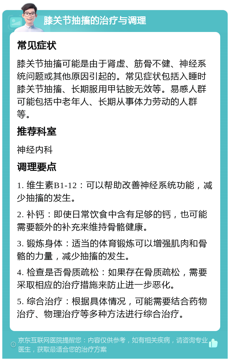 膝关节抽搐的治疗与调理 常见症状 膝关节抽搐可能是由于肾虚、筋骨不健、神经系统问题或其他原因引起的。常见症状包括入睡时膝关节抽搐、长期服用甲钴胺无效等。易感人群可能包括中老年人、长期从事体力劳动的人群等。 推荐科室 神经内科 调理要点 1. 维生素B1-12：可以帮助改善神经系统功能，减少抽搐的发生。 2. 补钙：即使日常饮食中含有足够的钙，也可能需要额外的补充来维持骨骼健康。 3. 锻炼身体：适当的体育锻炼可以增强肌肉和骨骼的力量，减少抽搐的发生。 4. 检查是否骨质疏松：如果存在骨质疏松，需要采取相应的治疗措施来防止进一步恶化。 5. 综合治疗：根据具体情况，可能需要结合药物治疗、物理治疗等多种方法进行综合治疗。