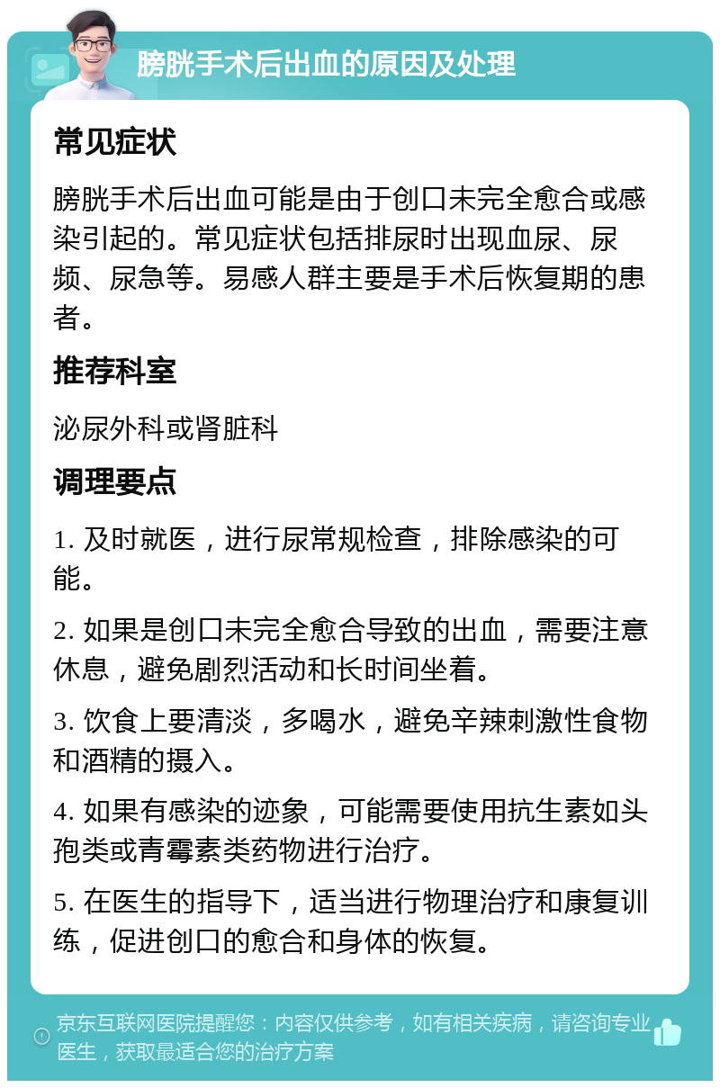 膀胱手术后出血的原因及处理 常见症状 膀胱手术后出血可能是由于创口未完全愈合或感染引起的。常见症状包括排尿时出现血尿、尿频、尿急等。易感人群主要是手术后恢复期的患者。 推荐科室 泌尿外科或肾脏科 调理要点 1. 及时就医，进行尿常规检查，排除感染的可能。 2. 如果是创口未完全愈合导致的出血，需要注意休息，避免剧烈活动和长时间坐着。 3. 饮食上要清淡，多喝水，避免辛辣刺激性食物和酒精的摄入。 4. 如果有感染的迹象，可能需要使用抗生素如头孢类或青霉素类药物进行治疗。 5. 在医生的指导下，适当进行物理治疗和康复训练，促进创口的愈合和身体的恢复。