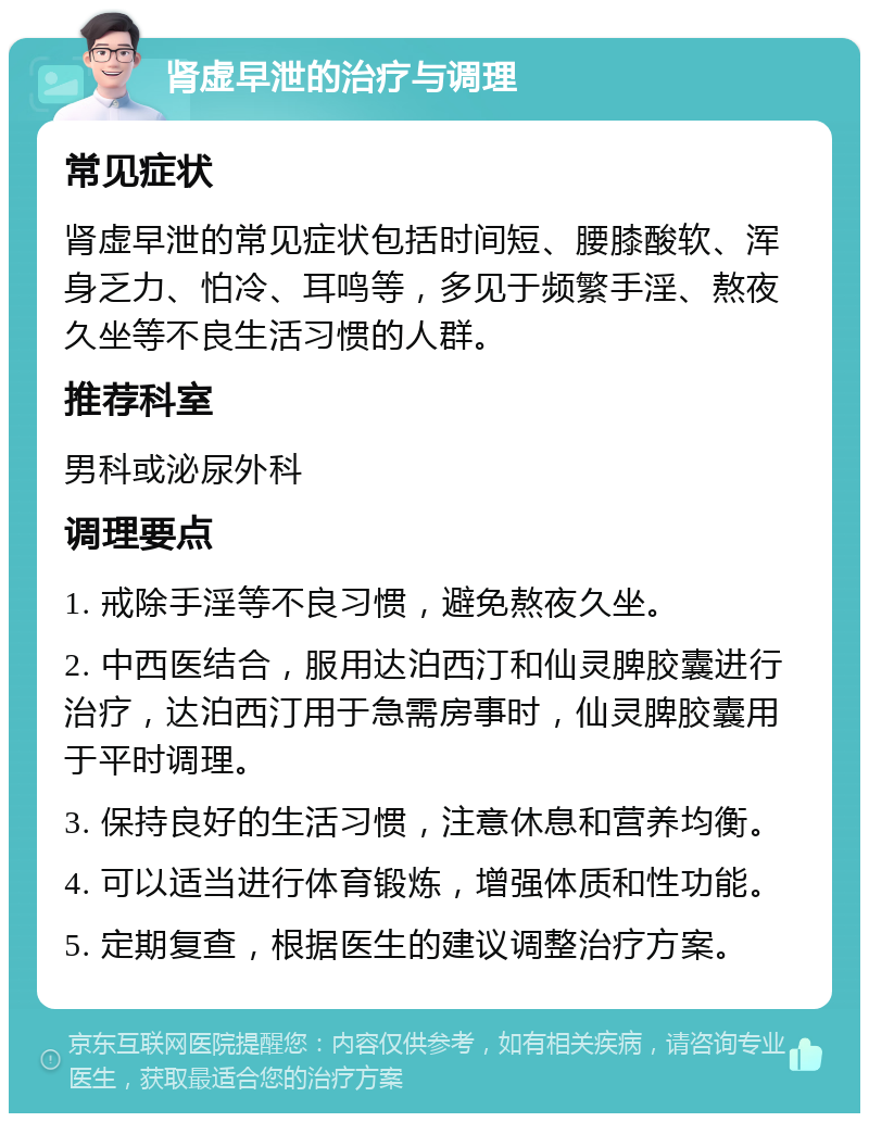 肾虚早泄的治疗与调理 常见症状 肾虚早泄的常见症状包括时间短、腰膝酸软、浑身乏力、怕冷、耳鸣等，多见于频繁手淫、熬夜久坐等不良生活习惯的人群。 推荐科室 男科或泌尿外科 调理要点 1. 戒除手淫等不良习惯，避免熬夜久坐。 2. 中西医结合，服用达泊西汀和仙灵脾胶囊进行治疗，达泊西汀用于急需房事时，仙灵脾胶囊用于平时调理。 3. 保持良好的生活习惯，注意休息和营养均衡。 4. 可以适当进行体育锻炼，增强体质和性功能。 5. 定期复查，根据医生的建议调整治疗方案。