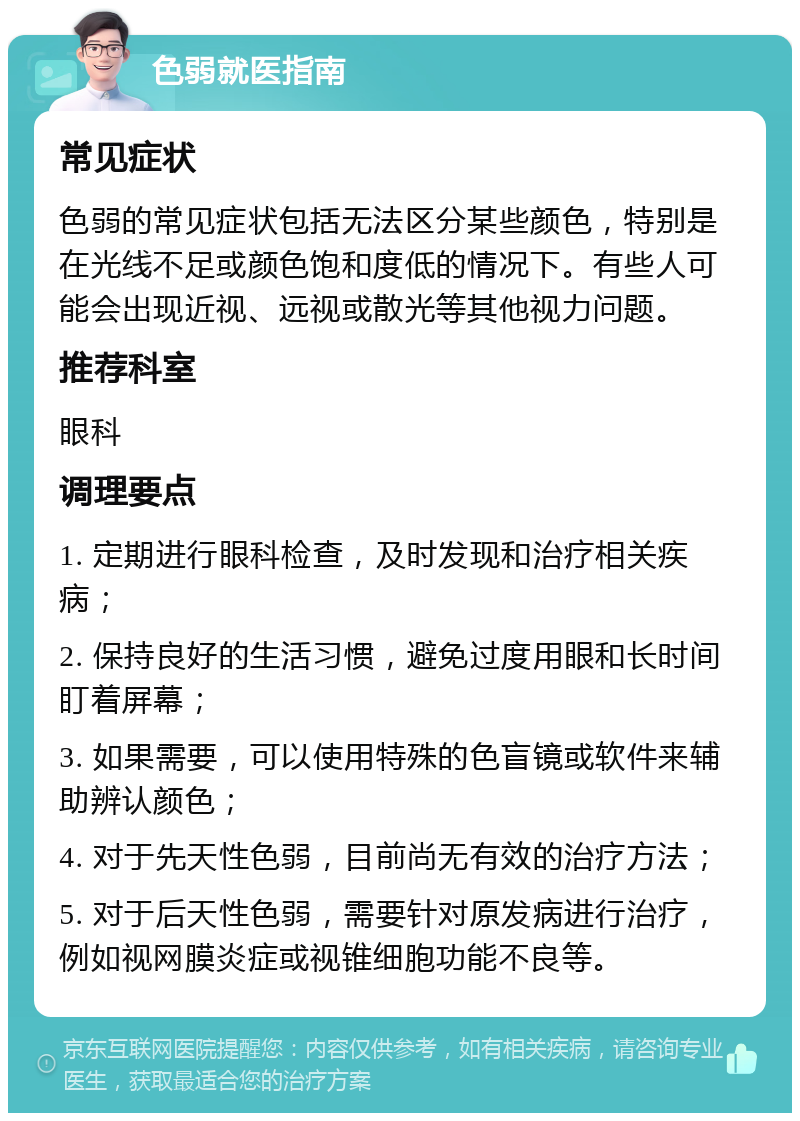 色弱就医指南 常见症状 色弱的常见症状包括无法区分某些颜色，特别是在光线不足或颜色饱和度低的情况下。有些人可能会出现近视、远视或散光等其他视力问题。 推荐科室 眼科 调理要点 1. 定期进行眼科检查，及时发现和治疗相关疾病； 2. 保持良好的生活习惯，避免过度用眼和长时间盯着屏幕； 3. 如果需要，可以使用特殊的色盲镜或软件来辅助辨认颜色； 4. 对于先天性色弱，目前尚无有效的治疗方法； 5. 对于后天性色弱，需要针对原发病进行治疗，例如视网膜炎症或视锥细胞功能不良等。