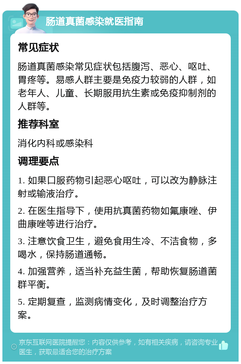 肠道真菌感染就医指南 常见症状 肠道真菌感染常见症状包括腹泻、恶心、呕吐、胃疼等。易感人群主要是免疫力较弱的人群，如老年人、儿童、长期服用抗生素或免疫抑制剂的人群等。 推荐科室 消化内科或感染科 调理要点 1. 如果口服药物引起恶心呕吐，可以改为静脉注射或输液治疗。 2. 在医生指导下，使用抗真菌药物如氟康唑、伊曲康唑等进行治疗。 3. 注意饮食卫生，避免食用生冷、不洁食物，多喝水，保持肠道通畅。 4. 加强营养，适当补充益生菌，帮助恢复肠道菌群平衡。 5. 定期复查，监测病情变化，及时调整治疗方案。