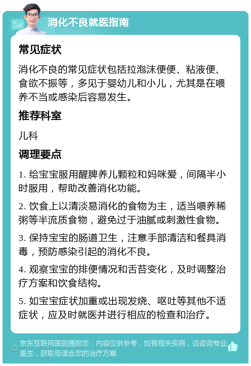 消化不良就医指南 常见症状 消化不良的常见症状包括拉泡沫便便、粘液便、食欲不振等，多见于婴幼儿和小儿，尤其是在喂养不当或感染后容易发生。 推荐科室 儿科 调理要点 1. 给宝宝服用醒脾养儿颗粒和妈咪爱，间隔半小时服用，帮助改善消化功能。 2. 饮食上以清淡易消化的食物为主，适当喂养稀粥等半流质食物，避免过于油腻或刺激性食物。 3. 保持宝宝的肠道卫生，注意手部清洁和餐具消毒，预防感染引起的消化不良。 4. 观察宝宝的排便情况和舌苔变化，及时调整治疗方案和饮食结构。 5. 如宝宝症状加重或出现发烧、呕吐等其他不适症状，应及时就医并进行相应的检查和治疗。