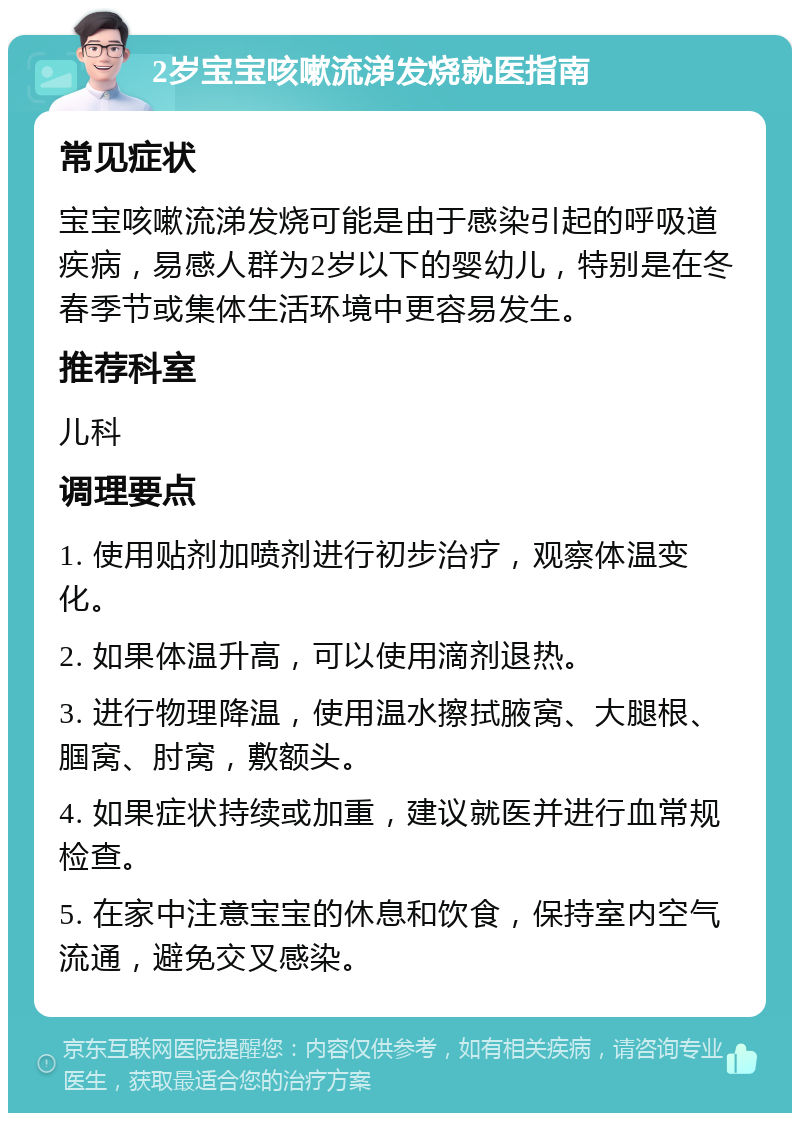 2岁宝宝咳嗽流涕发烧就医指南 常见症状 宝宝咳嗽流涕发烧可能是由于感染引起的呼吸道疾病，易感人群为2岁以下的婴幼儿，特别是在冬春季节或集体生活环境中更容易发生。 推荐科室 儿科 调理要点 1. 使用贴剂加喷剂进行初步治疗，观察体温变化。 2. 如果体温升高，可以使用滴剂退热。 3. 进行物理降温，使用温水擦拭腋窝、大腿根、腘窝、肘窝，敷额头。 4. 如果症状持续或加重，建议就医并进行血常规检查。 5. 在家中注意宝宝的休息和饮食，保持室内空气流通，避免交叉感染。