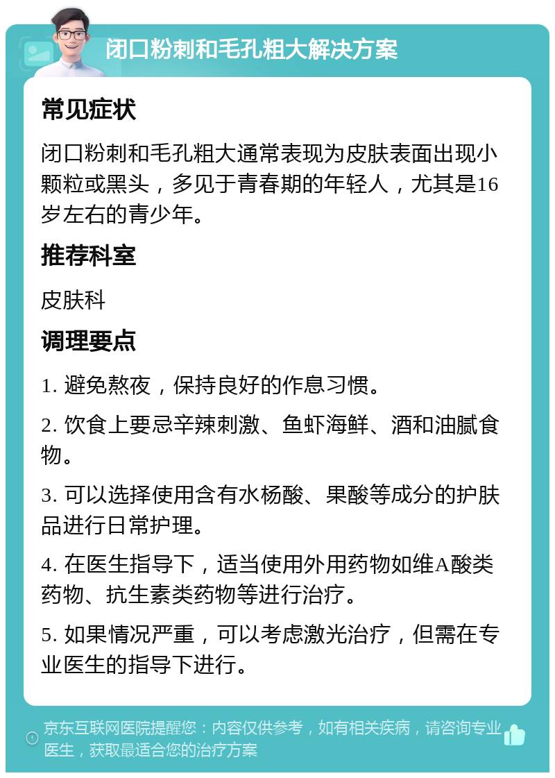 闭口粉刺和毛孔粗大解决方案 常见症状 闭口粉刺和毛孔粗大通常表现为皮肤表面出现小颗粒或黑头，多见于青春期的年轻人，尤其是16岁左右的青少年。 推荐科室 皮肤科 调理要点 1. 避免熬夜，保持良好的作息习惯。 2. 饮食上要忌辛辣刺激、鱼虾海鲜、酒和油腻食物。 3. 可以选择使用含有水杨酸、果酸等成分的护肤品进行日常护理。 4. 在医生指导下，适当使用外用药物如维A酸类药物、抗生素类药物等进行治疗。 5. 如果情况严重，可以考虑激光治疗，但需在专业医生的指导下进行。