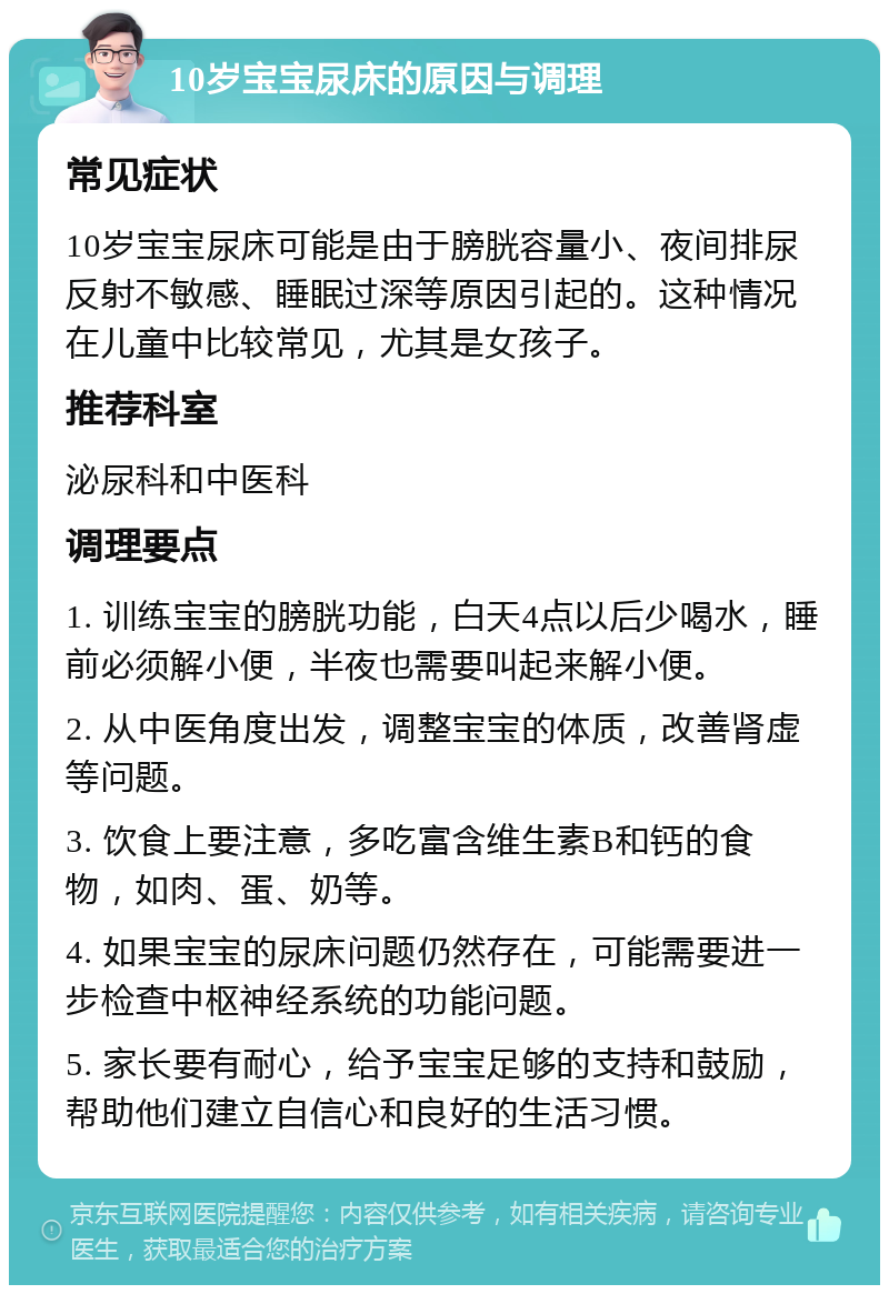 10岁宝宝尿床的原因与调理 常见症状 10岁宝宝尿床可能是由于膀胱容量小、夜间排尿反射不敏感、睡眠过深等原因引起的。这种情况在儿童中比较常见，尤其是女孩子。 推荐科室 泌尿科和中医科 调理要点 1. 训练宝宝的膀胱功能，白天4点以后少喝水，睡前必须解小便，半夜也需要叫起来解小便。 2. 从中医角度出发，调整宝宝的体质，改善肾虚等问题。 3. 饮食上要注意，多吃富含维生素B和钙的食物，如肉、蛋、奶等。 4. 如果宝宝的尿床问题仍然存在，可能需要进一步检查中枢神经系统的功能问题。 5. 家长要有耐心，给予宝宝足够的支持和鼓励，帮助他们建立自信心和良好的生活习惯。