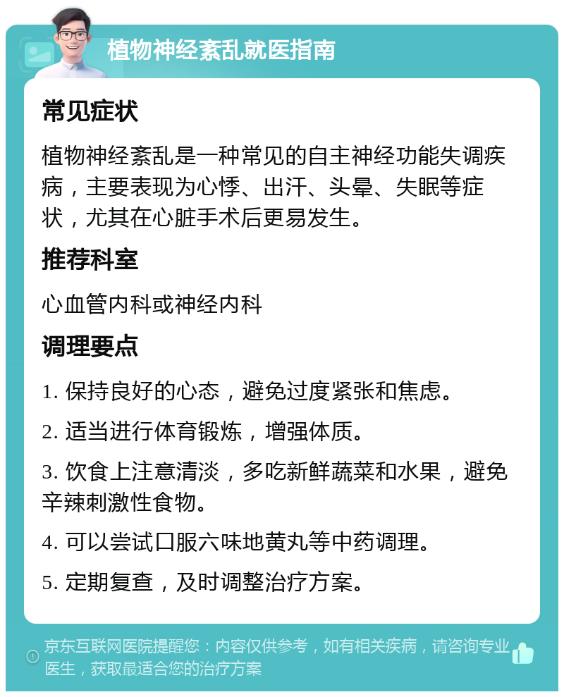 植物神经紊乱就医指南 常见症状 植物神经紊乱是一种常见的自主神经功能失调疾病，主要表现为心悸、出汗、头晕、失眠等症状，尤其在心脏手术后更易发生。 推荐科室 心血管内科或神经内科 调理要点 1. 保持良好的心态，避免过度紧张和焦虑。 2. 适当进行体育锻炼，增强体质。 3. 饮食上注意清淡，多吃新鲜蔬菜和水果，避免辛辣刺激性食物。 4. 可以尝试口服六味地黄丸等中药调理。 5. 定期复查，及时调整治疗方案。