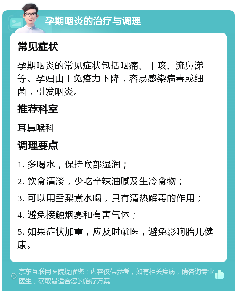 孕期咽炎的治疗与调理 常见症状 孕期咽炎的常见症状包括咽痛、干咳、流鼻涕等。孕妇由于免疫力下降，容易感染病毒或细菌，引发咽炎。 推荐科室 耳鼻喉科 调理要点 1. 多喝水，保持喉部湿润； 2. 饮食清淡，少吃辛辣油腻及生冷食物； 3. 可以用雪梨煮水喝，具有清热解毒的作用； 4. 避免接触烟雾和有害气体； 5. 如果症状加重，应及时就医，避免影响胎儿健康。