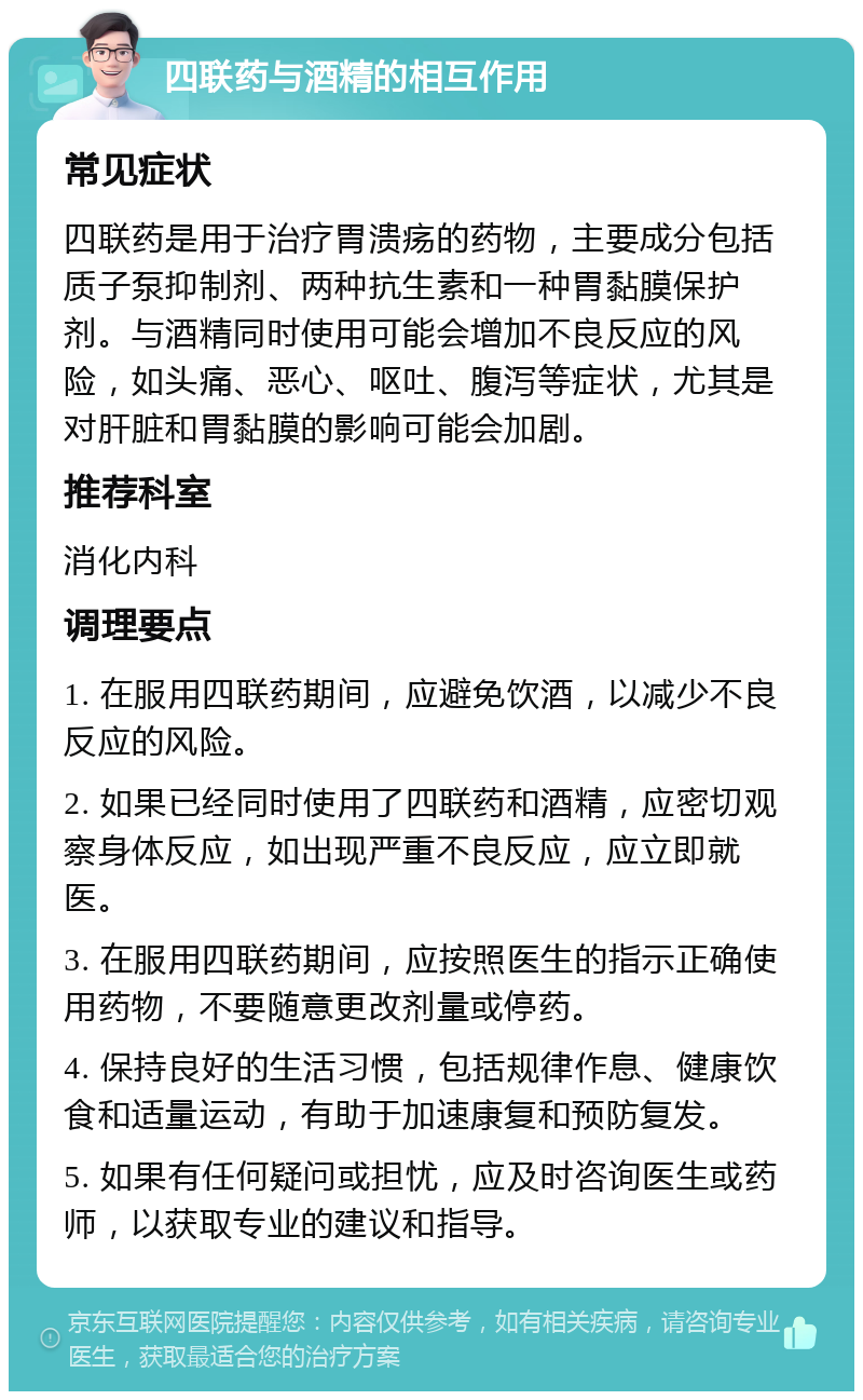 四联药与酒精的相互作用 常见症状 四联药是用于治疗胃溃疡的药物，主要成分包括质子泵抑制剂、两种抗生素和一种胃黏膜保护剂。与酒精同时使用可能会增加不良反应的风险，如头痛、恶心、呕吐、腹泻等症状，尤其是对肝脏和胃黏膜的影响可能会加剧。 推荐科室 消化内科 调理要点 1. 在服用四联药期间，应避免饮酒，以减少不良反应的风险。 2. 如果已经同时使用了四联药和酒精，应密切观察身体反应，如出现严重不良反应，应立即就医。 3. 在服用四联药期间，应按照医生的指示正确使用药物，不要随意更改剂量或停药。 4. 保持良好的生活习惯，包括规律作息、健康饮食和适量运动，有助于加速康复和预防复发。 5. 如果有任何疑问或担忧，应及时咨询医生或药师，以获取专业的建议和指导。