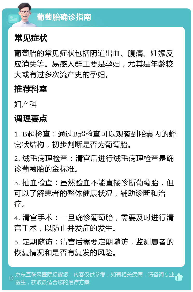 葡萄胎确诊指南 常见症状 葡萄胎的常见症状包括阴道出血、腹痛、妊娠反应消失等。易感人群主要是孕妇，尤其是年龄较大或有过多次流产史的孕妇。 推荐科室 妇产科 调理要点 1. B超检查：通过B超检查可以观察到胎囊内的蜂窝状结构，初步判断是否为葡萄胎。 2. 绒毛病理检查：清宫后进行绒毛病理检查是确诊葡萄胎的金标准。 3. 抽血检查：虽然验血不能直接诊断葡萄胎，但可以了解患者的整体健康状况，辅助诊断和治疗。 4. 清宫手术：一旦确诊葡萄胎，需要及时进行清宫手术，以防止并发症的发生。 5. 定期随访：清宫后需要定期随访，监测患者的恢复情况和是否有复发的风险。