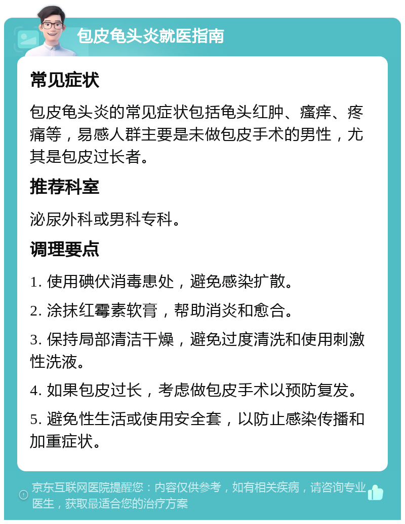 包皮龟头炎就医指南 常见症状 包皮龟头炎的常见症状包括龟头红肿、瘙痒、疼痛等，易感人群主要是未做包皮手术的男性，尤其是包皮过长者。 推荐科室 泌尿外科或男科专科。 调理要点 1. 使用碘伏消毒患处，避免感染扩散。 2. 涂抹红霉素软膏，帮助消炎和愈合。 3. 保持局部清洁干燥，避免过度清洗和使用刺激性洗液。 4. 如果包皮过长，考虑做包皮手术以预防复发。 5. 避免性生活或使用安全套，以防止感染传播和加重症状。