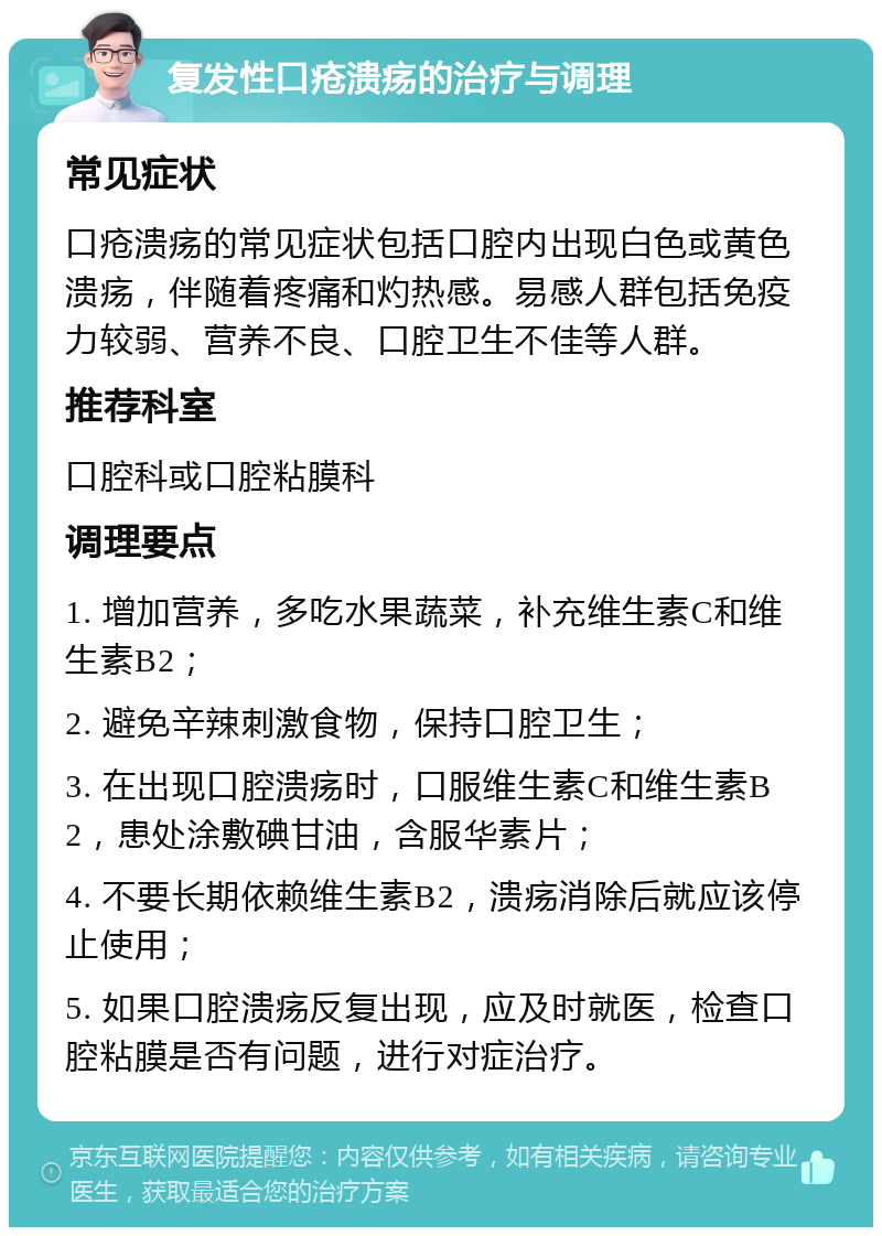 复发性口疮溃疡的治疗与调理 常见症状 口疮溃疡的常见症状包括口腔内出现白色或黄色溃疡，伴随着疼痛和灼热感。易感人群包括免疫力较弱、营养不良、口腔卫生不佳等人群。 推荐科室 口腔科或口腔粘膜科 调理要点 1. 增加营养，多吃水果蔬菜，补充维生素C和维生素B2； 2. 避免辛辣刺激食物，保持口腔卫生； 3. 在出现口腔溃疡时，口服维生素C和维生素B2，患处涂敷碘甘油，含服华素片； 4. 不要长期依赖维生素B2，溃疡消除后就应该停止使用； 5. 如果口腔溃疡反复出现，应及时就医，检查口腔粘膜是否有问题，进行对症治疗。