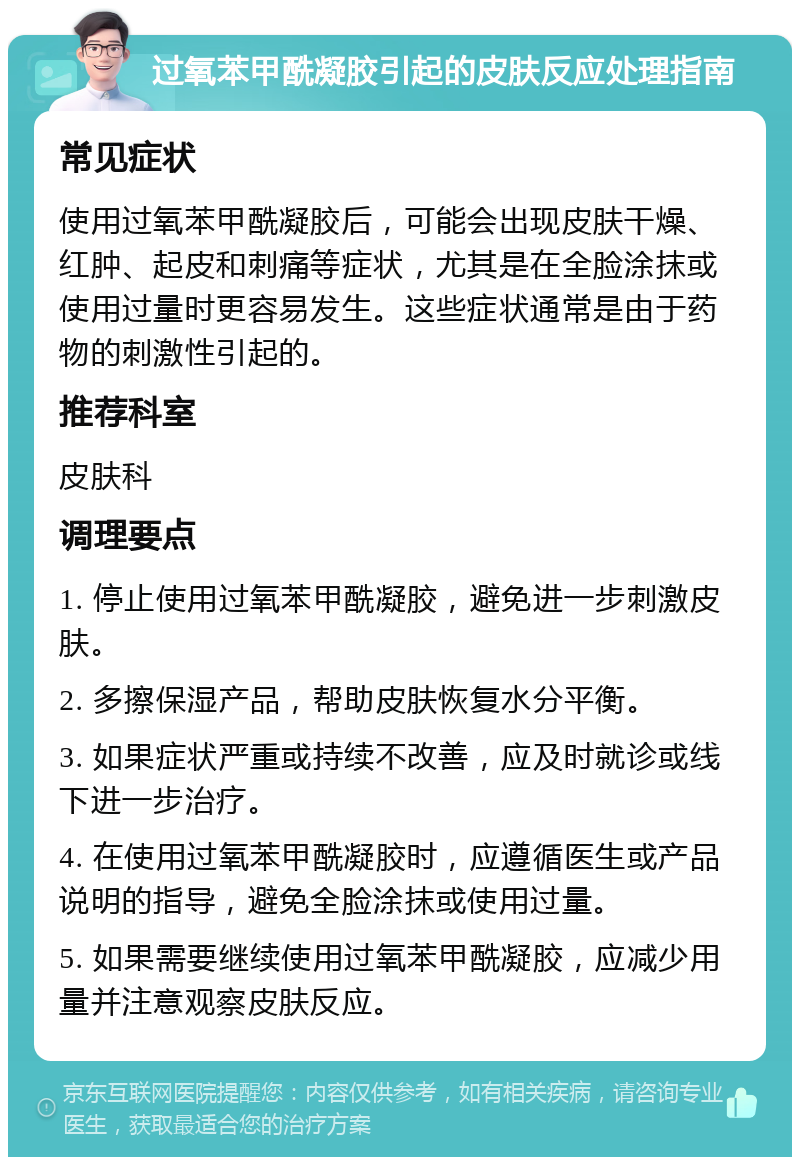 过氧苯甲酰凝胶引起的皮肤反应处理指南 常见症状 使用过氧苯甲酰凝胶后，可能会出现皮肤干燥、红肿、起皮和刺痛等症状，尤其是在全脸涂抹或使用过量时更容易发生。这些症状通常是由于药物的刺激性引起的。 推荐科室 皮肤科 调理要点 1. 停止使用过氧苯甲酰凝胶，避免进一步刺激皮肤。 2. 多擦保湿产品，帮助皮肤恢复水分平衡。 3. 如果症状严重或持续不改善，应及时就诊或线下进一步治疗。 4. 在使用过氧苯甲酰凝胶时，应遵循医生或产品说明的指导，避免全脸涂抹或使用过量。 5. 如果需要继续使用过氧苯甲酰凝胶，应减少用量并注意观察皮肤反应。