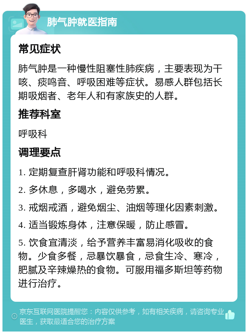 肺气肿就医指南 常见症状 肺气肿是一种慢性阻塞性肺疾病，主要表现为干咳、痰鸣音、呼吸困难等症状。易感人群包括长期吸烟者、老年人和有家族史的人群。 推荐科室 呼吸科 调理要点 1. 定期复查肝肾功能和呼吸科情况。 2. 多休息，多喝水，避免劳累。 3. 戒烟戒酒，避免烟尘、油烟等理化因素刺激。 4. 适当锻炼身体，注意保暖，防止感冒。 5. 饮食宜清淡，给予营养丰富易消化吸收的食物。少食多餐，忌暴饮暴食，忌食生冷、寒冷，肥腻及辛辣燥热的食物。可服用福多斯坦等药物进行治疗。