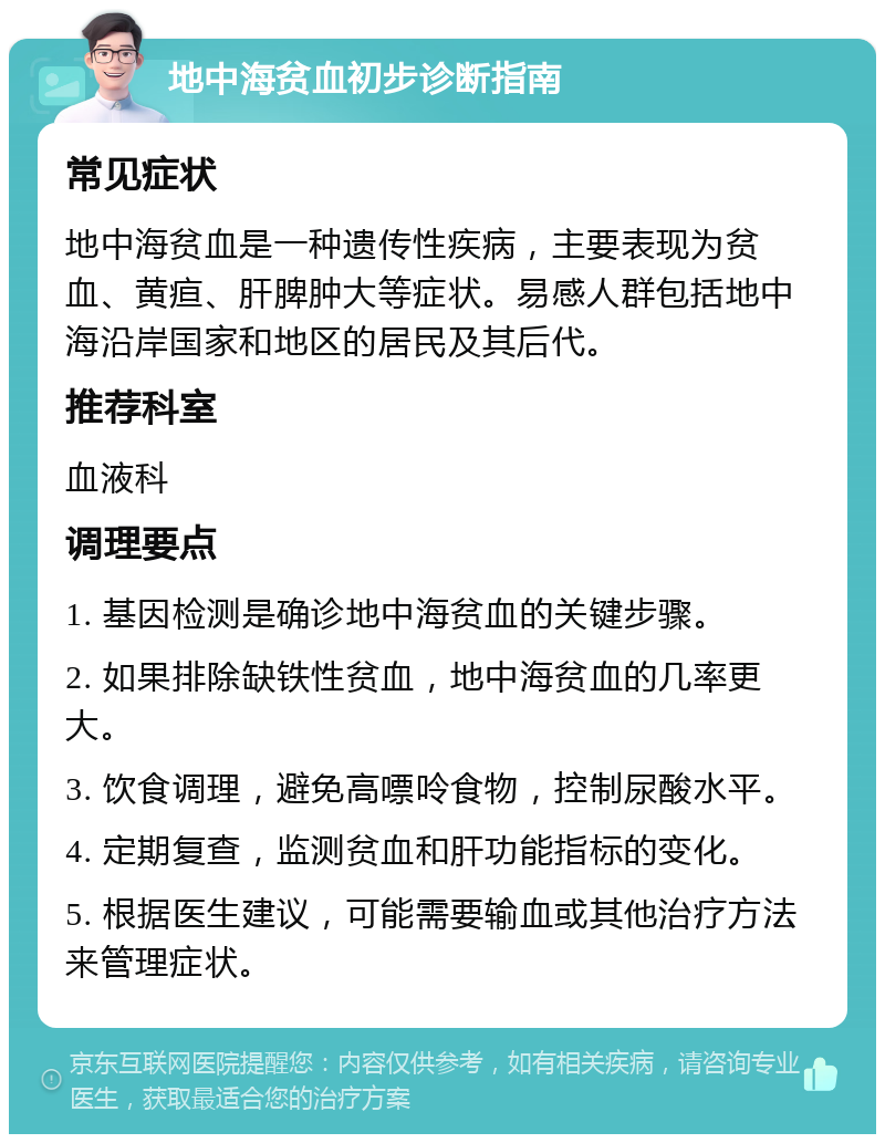 地中海贫血初步诊断指南 常见症状 地中海贫血是一种遗传性疾病，主要表现为贫血、黄疸、肝脾肿大等症状。易感人群包括地中海沿岸国家和地区的居民及其后代。 推荐科室 血液科 调理要点 1. 基因检测是确诊地中海贫血的关键步骤。 2. 如果排除缺铁性贫血，地中海贫血的几率更大。 3. 饮食调理，避免高嘌呤食物，控制尿酸水平。 4. 定期复查，监测贫血和肝功能指标的变化。 5. 根据医生建议，可能需要输血或其他治疗方法来管理症状。