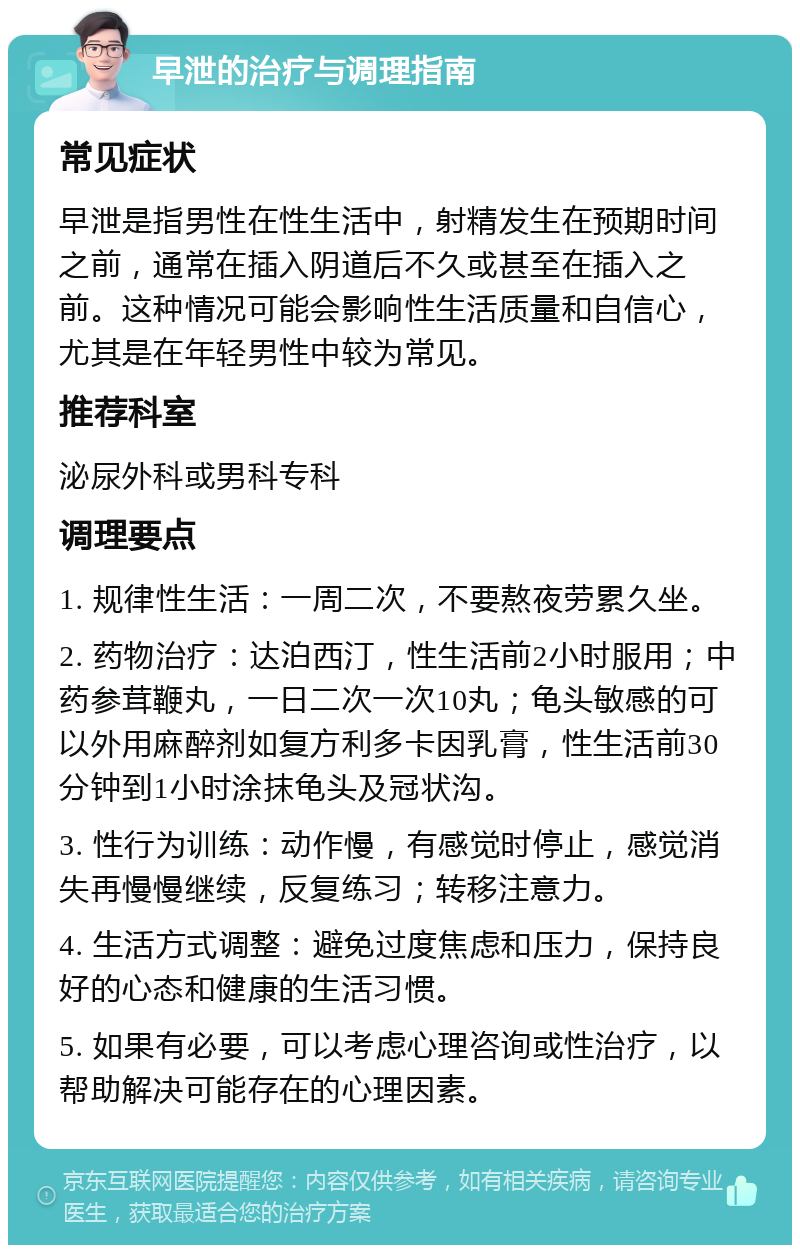 早泄的治疗与调理指南 常见症状 早泄是指男性在性生活中，射精发生在预期时间之前，通常在插入阴道后不久或甚至在插入之前。这种情况可能会影响性生活质量和自信心，尤其是在年轻男性中较为常见。 推荐科室 泌尿外科或男科专科 调理要点 1. 规律性生活：一周二次，不要熬夜劳累久坐。 2. 药物治疗：达泊西汀，性生活前2小时服用；中药参茸鞭丸，一日二次一次10丸；龟头敏感的可以外用麻醉剂如复方利多卡因乳膏，性生活前30分钟到1小时涂抹龟头及冠状沟。 3. 性行为训练：动作慢，有感觉时停止，感觉消失再慢慢继续，反复练习；转移注意力。 4. 生活方式调整：避免过度焦虑和压力，保持良好的心态和健康的生活习惯。 5. 如果有必要，可以考虑心理咨询或性治疗，以帮助解决可能存在的心理因素。