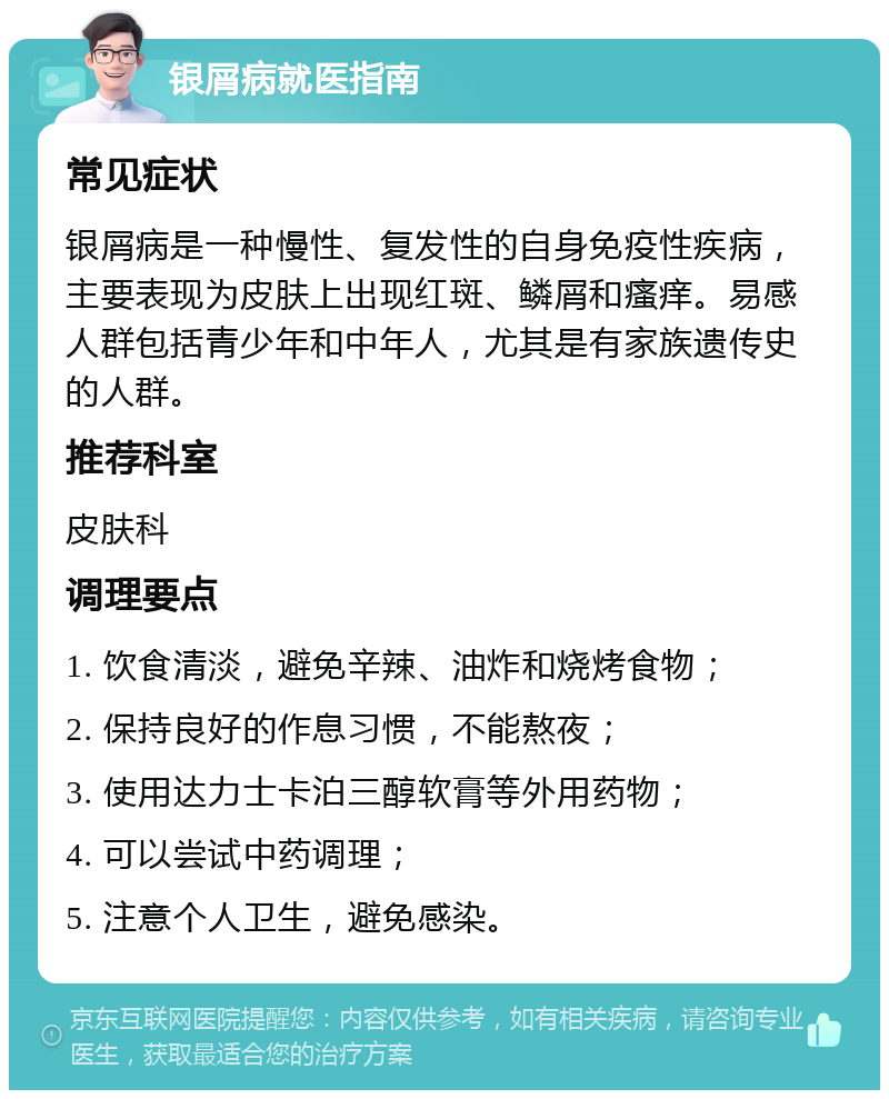 银屑病就医指南 常见症状 银屑病是一种慢性、复发性的自身免疫性疾病，主要表现为皮肤上出现红斑、鳞屑和瘙痒。易感人群包括青少年和中年人，尤其是有家族遗传史的人群。 推荐科室 皮肤科 调理要点 1. 饮食清淡，避免辛辣、油炸和烧烤食物； 2. 保持良好的作息习惯，不能熬夜； 3. 使用达力士卡泊三醇软膏等外用药物； 4. 可以尝试中药调理； 5. 注意个人卫生，避免感染。