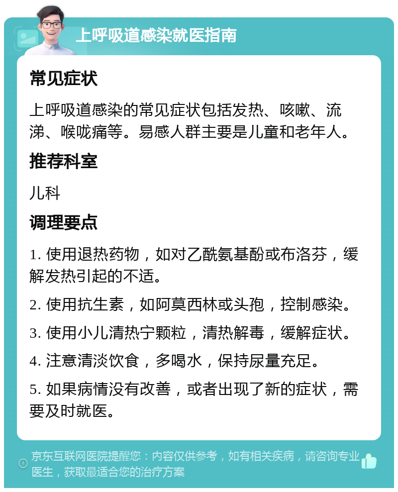 上呼吸道感染就医指南 常见症状 上呼吸道感染的常见症状包括发热、咳嗽、流涕、喉咙痛等。易感人群主要是儿童和老年人。 推荐科室 儿科 调理要点 1. 使用退热药物，如对乙酰氨基酚或布洛芬，缓解发热引起的不适。 2. 使用抗生素，如阿莫西林或头孢，控制感染。 3. 使用小儿清热宁颗粒，清热解毒，缓解症状。 4. 注意清淡饮食，多喝水，保持尿量充足。 5. 如果病情没有改善，或者出现了新的症状，需要及时就医。