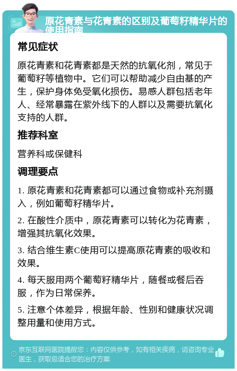 原花青素与花青素的区别及葡萄籽精华片的使用指南 常见症状 原花青素和花青素都是天然的抗氧化剂，常见于葡萄籽等植物中。它们可以帮助减少自由基的产生，保护身体免受氧化损伤。易感人群包括老年人、经常暴露在紫外线下的人群以及需要抗氧化支持的人群。 推荐科室 营养科或保健科 调理要点 1. 原花青素和花青素都可以通过食物或补充剂摄入，例如葡萄籽精华片。 2. 在酸性介质中，原花青素可以转化为花青素，增强其抗氧化效果。 3. 结合维生素C使用可以提高原花青素的吸收和效果。 4. 每天服用两个葡萄籽精华片，随餐或餐后吞服，作为日常保养。 5. 注意个体差异，根据年龄、性别和健康状况调整用量和使用方式。