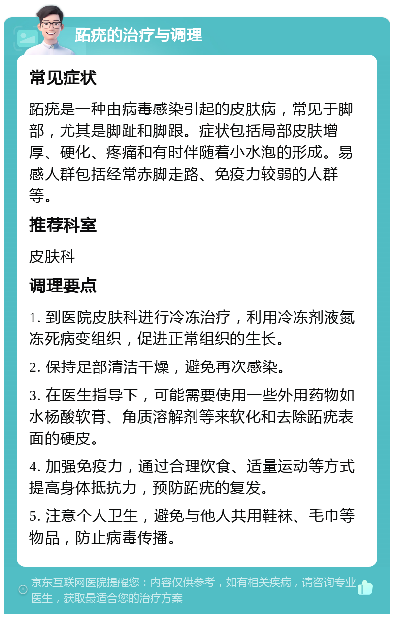 跖疣的治疗与调理 常见症状 跖疣是一种由病毒感染引起的皮肤病，常见于脚部，尤其是脚趾和脚跟。症状包括局部皮肤增厚、硬化、疼痛和有时伴随着小水泡的形成。易感人群包括经常赤脚走路、免疫力较弱的人群等。 推荐科室 皮肤科 调理要点 1. 到医院皮肤科进行冷冻治疗，利用冷冻剂液氮冻死病变组织，促进正常组织的生长。 2. 保持足部清洁干燥，避免再次感染。 3. 在医生指导下，可能需要使用一些外用药物如水杨酸软膏、角质溶解剂等来软化和去除跖疣表面的硬皮。 4. 加强免疫力，通过合理饮食、适量运动等方式提高身体抵抗力，预防跖疣的复发。 5. 注意个人卫生，避免与他人共用鞋袜、毛巾等物品，防止病毒传播。