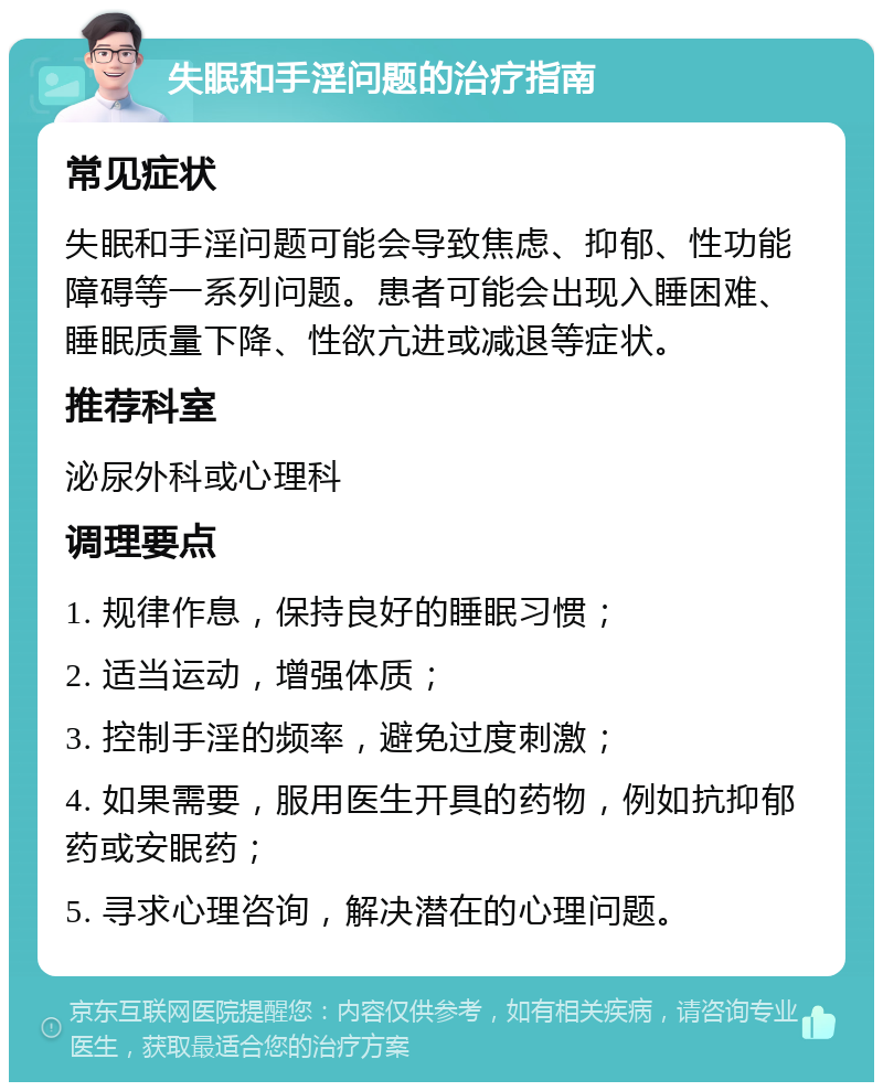 失眠和手淫问题的治疗指南 常见症状 失眠和手淫问题可能会导致焦虑、抑郁、性功能障碍等一系列问题。患者可能会出现入睡困难、睡眠质量下降、性欲亢进或减退等症状。 推荐科室 泌尿外科或心理科 调理要点 1. 规律作息，保持良好的睡眠习惯； 2. 适当运动，增强体质； 3. 控制手淫的频率，避免过度刺激； 4. 如果需要，服用医生开具的药物，例如抗抑郁药或安眠药； 5. 寻求心理咨询，解决潜在的心理问题。