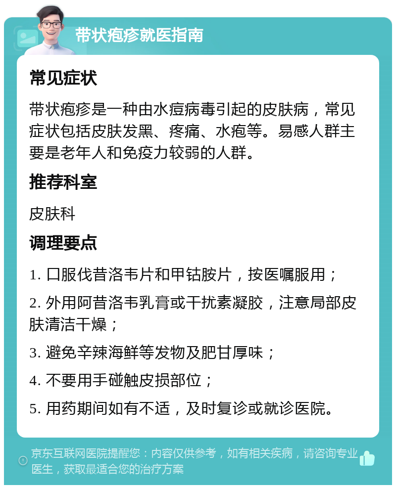 带状疱疹就医指南 常见症状 带状疱疹是一种由水痘病毒引起的皮肤病，常见症状包括皮肤发黑、疼痛、水疱等。易感人群主要是老年人和免疫力较弱的人群。 推荐科室 皮肤科 调理要点 1. 口服伐昔洛韦片和甲钴胺片，按医嘱服用； 2. 外用阿昔洛韦乳膏或干扰素凝胶，注意局部皮肤清洁干燥； 3. 避免辛辣海鲜等发物及肥甘厚味； 4. 不要用手碰触皮损部位； 5. 用药期间如有不适，及时复诊或就诊医院。