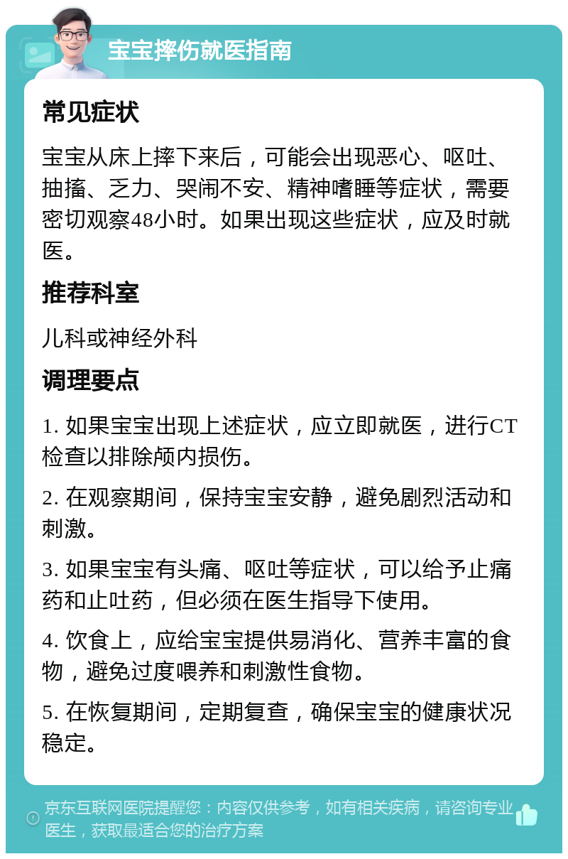 宝宝摔伤就医指南 常见症状 宝宝从床上摔下来后，可能会出现恶心、呕吐、抽搐、乏力、哭闹不安、精神嗜睡等症状，需要密切观察48小时。如果出现这些症状，应及时就医。 推荐科室 儿科或神经外科 调理要点 1. 如果宝宝出现上述症状，应立即就医，进行CT检查以排除颅内损伤。 2. 在观察期间，保持宝宝安静，避免剧烈活动和刺激。 3. 如果宝宝有头痛、呕吐等症状，可以给予止痛药和止吐药，但必须在医生指导下使用。 4. 饮食上，应给宝宝提供易消化、营养丰富的食物，避免过度喂养和刺激性食物。 5. 在恢复期间，定期复查，确保宝宝的健康状况稳定。